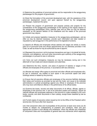 (i) Determine the guidelines of provincial policies and be responsible to the sangguniang
panlalawigan for the program of government;

(ii) Direct the formulation of the provincial development plan, with the assistance of the
provincial development council, and upon approval thereof by the sangguniang
panlalawigan, implement the same;

(iii) Present the program of government and propose policies and projects for the
consideration of the sangguniang panlalawigan at the opening of the regular session of
the sangguniang panlalawigan every calendar year and as often as may be deemed
necessary as the general welfare of the inhabitants and the needs of the provincial
government may require;

(iv) Initiate and propose legislative measures to the sangguniang panlalawigan, and as
often as may be deemed necessary, provide such information and data needed or
requested by said sanggunian in the performance of its legislative functions;

(v) Appoint all officials and employees whose salaries and wages are wholly or mainly
paid out of provincial funds and whose appointments are not otherwise provided in the
Code, as well as those he may be authorized by law to appoint;

(vi) Represent the province in all its business transactions and sign in its behalf all bonds,
contracts, and obligations, and such other documents upon authority of the sangguniang
panlalawigan or pursuant to law or ordinance;

(vii) Carry out such emergency measures as may be necessary during and in the
aftermath of man-made and natural disasters and calamities;

(viii) Determine the time, manner, and place of payment of salaries or wages of the
officials and employees of the province, in accordance with law ordinance;

(ix) Allocate and assign office space to provincial and other officials and employees who,
by law or ordinance, are entitled to such space in the provincial capitol and other
buildings owned or leased by the province;

(x) Ensure that all executive officials and employees of the province faithfully discharge
their duties and functions as provided by law and the Code, and cause to be instituted
administrative or judicial proceedings against any official or employee of the province
who may have committed an offense in the performance of his official duties;

(xi) Examine the books, records and other documents of all offices, officials, agents or
employees of the province and, in aid of his executive powers and authority, require all
national officials and employees stationed in the province to make available to him such
books, records, and other documents in their custody, except those classified by law as
confidential;

(xii) Furnish copies of executive orders issued by him to the Office of the President within
seventy-two (72) hours after their issuance;

(xiii) Visit component cities and municipalities of the province at least once every six (6)
months to deepen his understanding of problems and conditions, listen and give
appropriate counsel to local officials and inhabitants, inform the officials and inhabitants
of component cities and municipalities of general laws and ordinances which especially
 