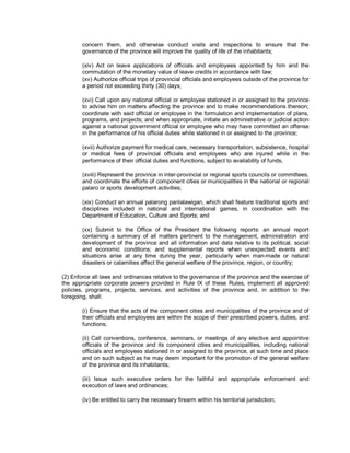 concern them, and otherwise conduct visits and inspections to ensure that the
        governance of the province will improve the quality of life of the inhabitants;

        (xiv) Act on leave applications of officials and employees appointed by him and the
        commutation of the monetary value of leave credits in accordance with law;
        (xv) Authorize official trips of provincial officials and employees outside of the province for
        a period not exceeding thirty (30) days;

        (xvi) Call upon any national official or employee stationed in or assigned to the province
        to advise him on matters affecting the province and to make recommendations thereon;
        coordinate with said official or employee in the formulation and implementation of plans,
        programs, and projects; and when appropriate, initiate an administrative or judicial action
        against a national government official or employee who may have committed an offense
        in the performance of his official duties while stationed in or assigned to the province;

        (xvii) Authorize payment for medical care, necessary transportation, subsistence, hospital
        or medical fees of provincial officials and employees who are injured while in the
        performance of their official duties and functions, subject to availability of funds,

        (xviii) Represent the province in inter-provincial or regional sports councils or committees,
        and coordinate the efforts of component cities or municipalities in the national or regional
        palaro or sports development activities;

        (xix) Conduct an annual palarong panlalawigan, which shall feature traditional sports and
        disciplines included in national and international games, in coordination with the
        Department of Education, Culture and Sports; and

        (xx) Submit to the Office of the President the following reports: an annual report
        containing a summary of all matters pertinent to the management, administration and
        development of the province and all information and data relative to its political, social
        and economic conditions; and supplemental reports when unexpected events and
        situations arise at any time during the year, particularly when man-made or natural
        disasters or calamities affect the general welfare of the province, region, or country;

(2) Enforce all laws and ordinances relative to the governance of the province and the exercise of
the appropriate corporate powers provided in Rule IX of these Rules, implement all approved
policies, programs, projects, services, and activities of the province and, in addition to the
foregoing, shall:

        (i) Ensure that the acts of the component cities and municipalities of the province and of
        their officials and employees are within the scope of their prescribed powers, duties, and
        functions;

        (ii) Call conventions, conference, seminars, or meetings of any elective and appointive
        officials of the province and its component cities and municipalities, including national
        officials and employees stationed in or assigned to the province, at such time and place
        and on such subject as he may deem important for the promotion of the general welfare
        of the province and its inhabitants;

        (iii) Issue such executive orders for the faithful and appropriate enforcement and
        execution of laws and ordinances;

        (iv) Be entitled to carry the necessary firearm within his territorial jurisdiction;
 