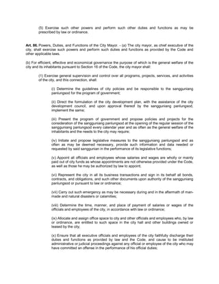 (5) Exercise such other powers and perform such other duties and functions as may be
        prescribed by law or ordinance.


Art. 86. Powers, Duties, and Functions of the City Mayor. - (a) The city mayor, as chief executive of the
city, shall exercise such powers and perform such duties and functions as provided by the Code and
other applicable laws.

(b) For efficient, effective and economical governance the purpose of which is the general welfare of the
city and its inhabitants pursuant to Section 16 of the Code, the city mayor shall:

        (1) Exercise general supervision and control over all programs, projects, services, and activities
        of the city, and this connection, shall:

                (i) Determine the guidelines of city policies and be responsible to the sangguniang
                panlungsod for the program of government;

                (ii) Direct the formulation of the city development plan, with the assistance of the city
                development council, and upon approval thereof by the sangguniang panlungsod,
                implement the same;

                (iii) Present the program of government and propose policies and projects for the
                consideration of the sangguniang panlungsod at the opening of the regular session of the
                sangguniang panlungsod every calendar year and as often as the general welfare of the
                inhabitants and the needs to the city may require;

                (iv) Initiate and propose legislative measures to the sangguniang panlungsod and as
                often as may be deemed necessary, provide such information and data needed or
                requested by said sanggunian in the performance of its legislative functions;

                (v) Appoint all officials and employees whose salaries and wages are wholly or mainly
                paid out of city funds as whose appointments are not otherwise provided under the Code,
                as well as those he may be authorized by law to appoint;

                (vi) Represent the city in all its business transactions and sign in its behalf all bonds,
                contracts, and obligations, and such other documents upon authority of the sangguniang
                panlungsod or pursuant to law or ordinance;

                (vii) Carry out such emergency as may be necessary during and in the aftermath of man-
                made and natural disasters or calamities;

                (viii) Determine the time, manner, and place of payment of salaries or wages of the
                officials and employees of the city, in accordance with law or ordinance;

                (ix) Allocate and assign office space to city and other officials and employees who, by law
                or ordinance, are entitled to such space in the city hall and other buildings owned or
                leased by the city;

                (x) Ensure that all executive officials and employees of the city faithfully discharge their
                duties and functions as provided by law and the Code, and cause to be instituted
                administrative or judicial proceedings against any official or employee of the city who may
                have committed an offense in the performance of his official duties;
 