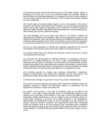 (xi) Examine the books, records and other documents of all offices, officials, agents, or
employees of the city and, in aid of his executive powers and authority, require all
national officials and employees stationed in or assigned to the city to make available to
him such books, records, and other documents in their custody, except those classified
by law as confidential;

(xii) Furnish copies of executive orders issued by him, to the governor in the case of
component city mayors, to the Office of the President in the case of highly-urbanized city
mayors, and to their respective metropolitan council chairmen in the case of mayors of
cities within MMA and other metropolitan political subdivisions as may be created by law,
within seventy-two (72) hours after their issuance;

(xiii) Visit barangays of the city at least once every six (6) months to deepen his
understanding of problems and conditions, listen and give appropriate counsel to local
officials and inhabitants, inform the barangay officials and inhabitants of general laws and
ordinances which especially concern them, and otherwise conduct visits and inspections
to ensure that the governance of the city will improve the quality of life of the inhabitants;

(xiv) Act on leave applications of officials and employees appointed by him and the
commutation of the monetary value of their leave credits in accordance with law;

(xv) Authorize official trips of city officials and employees outside of the city for a period
not exceeding thirty (30) days;

(xvi) Call upon any national official or employee stationed in or assigned to the city to
advise him on matters affecting the city and to make recommendations thereon;
coordinate with said official or employee in the formulation and implementation of plans,
programs and projects; and, when appropriate, initiate an administrative or judicial action
against a National Government official or employee who may have committed an offense
in the performance of his official duties while stationed in or assigned to the city;

(xvii) Authorize payment for medical care, necessary transportation, subsistence,
hospital, or medical fees of city officials and employees who are injured while in the
performance of their official duties and functions, subject to availability of funds;

(xviii) Solemnize marriages, any provision of law to the contrary notwithstanding;

(xix) Conduct an annual palarong panlungsod, which shall feature traditional sports and
disciplines included in national and international games, in coordination with the
Department of Education, Culture and Sports; and

(xx) Submit to the governor, in the case of component cities; to the Office of the
President, in the case of highly-urbanized cities; to the Metropolitan Manila Council
chairman and to the Office of the President, in the case of cities of the MMA and other
metropolitan political subdivisions as may be created by law, the following reports: an
annual report containing a summary of all matters pertinent to the management,
administration and development of the city and all information and data relative to its
political, social and economic conditions; and supplemental reports when unexpected
events and situations arise at any time during the year, particularly when unexpected
events and situations arise at any time during the year, particularly when man-made or
natural disasters or calamities affect the general welfare of the country, region, province,
or city.
 