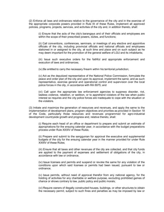 (2) Enforce all laws and ordinances relative to the governance of the city and in the exercise of
the appropriate corporate powers provided in Rule IX of these Rules, implement all approved
policies, programs, projects, services, and activities of the city and, in addition thereto, shall:

        (i) Ensure that the acts of the city's barangays and of their officials and employees are
        within the scope of their prescribed powers, duties, and functions;

        (ii) Call conventions, conferences, seminars, or meetings of any elective and appointive
        officials of the city, including provincial officials and national officials and employees
        stationed in or assigned to the city, at such time and place and on such subject as he
        may deem important for the promotion of the general welfare of LGU and its inhabitants;

        (iii) Issue such executive orders for the faithful and appropriate enforcement and
        execution of laws and ordinances;

        (iv) Be entitled to carry the necessary firearm within his territorial jurisdiction;

        (v) Act as the deputized representative of the National Police Commission, formulate the
        peace and order plan of the city and upon its approval, implement the same; and as such
        representative, exercise general and operational control and supervision over the local
        police forces in the city, in accordance with RA 6975; and

        (vi) Call upon the appropriate law enforcement agencies to suppress disorder, riot,
        lawless violence, rebellion, or sedition, or to apprehend violators of the law when public
        interest so requires and the city police forces are inadequate to cope with the situation or
        the violators.

(3) Initiate and maximize the generation of resources and revenues, and apply the same to the
implementation of development plans, program objectives and priorities as provided in Section 18
of the Code, particularly those resources and revenues programmed for agro-industrial
development countryside growth and progress and, relative thereto, shall:

        (i) Require each head of an office or department to prepare and submit an estimate of
        appropriations for the ensuing calendar year, in accordance with the budget preparations
        process under Rule XXXIV of these Rules;

        (ii) Prepare and submit to the sanggunian for approval the executive and supplemental
        budgets of the city for the ensuing calendar year in the manner provided for under Rule
        XXXIV of these Rules;

        (iii) Ensure that all taxes and other revenues of the city are collected, and that city funds
        are applied to the payment of expenses and settlement of obligations of the city, in
        accordance with law or ordinance;

        (iv) Issue licenses and permits and suspend or revoke the same for any violation of the
        conditions upon which said licenses or permits had been issued, pursuant to law or
        ordinance;

        (v) Issue permits, without need of approval therefor from any national agency, for the
        holding of activities for any charitable or welfare purpose, excluding prohibited games of
        chance or shows contrary to law, public policy and public morals;

        (vi) Require owners of illegally constructed houses, buildings, or other structures to obtain
        the necessary permit, subject to such fines and penalties as may be imposed by law or
 