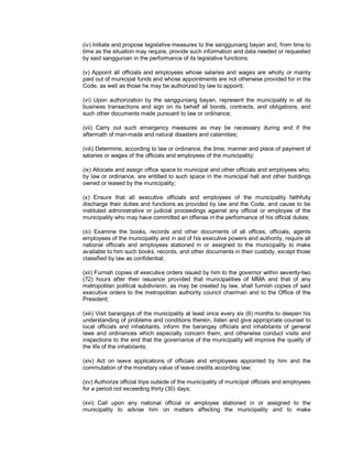 (iv) Initiate and propose legislative measures to the sangguniang bayan and, from time to
time as the situation may require, provide such information and data needed or requested
by said sanggunian in the performance of its legislative functions;

(v) Appoint all officials and employees whose salaries and wages are wholly or mainly
paid out of municipal funds and whose appointments are not otherwise provided for in the
Code, as well as those he may be authorized by law to appoint;

(vi) Upon authorization by the sangguniang bayan, represent the municipality in all its
business transactions and sign on its behalf all bonds, contracts, and obligations, and
such other documents made pursuant to law or ordinance;

(vii) Carry out such emergency measures as may be necessary during and if the
aftermath of man-made and natural disasters and calamities;

(viii) Determine, according to law or ordinance, the time, manner and place of payment of
salaries or wages of the officials and employees of the municipality;

(ix) Allocate and assign office space to municipal and other officials and employees who,
by law or ordinance, are entitled to such space in the municipal hall and other buildings
owned or leased by the municipality;

(x) Ensure that all executive officials and employees of the municipality faithfully
discharge their duties and functions as provided by law and the Code, and cause to be
instituted administrative or judicial proceedings against any official or employee of the
municipality who may have committed an offense in the performance of his official duties;

(xi) Examine the books, records and other documents of all offices, officials, agents
employees of the municipality and in aid of his executive powers and authority, require all
national officials and employees stationed in or assigned to the municipality to make
available to him such books, records, and other documents in their custody, except those
classified by law as confidential;

(xii) Furnish copies of executive orders issued by him to the governor within seventy-two
(72) hours after their issuance provided that municipalities of MMA and that of any
metropolitan political subdivision, as may be created by law, shall furnish copies of said
executive orders to the metropolitan authority council chairman and to the Office of the
President;

(xiii) Visit barangays of the municipality at least once every six (6) months to deepen his
understanding of problems and conditions therein, listen and give appropriate counsel to
local officials and inhabitants, inform the barangay officials and inhabitants of general
laws and ordinances which especially concern them, and otherwise conduct visits and
inspections to the end that the governance of the municipality will improve the quality of
the life of the inhabitants;

(xiv) Act on leave applications of officials and employees appointed by him and the
commutation of the monetary value of leave credits according law;

(xv) Authorize official trips outside of the municipality of municipal officials and employees
for a period not exceeding thirty (30) days;

(xvi) Call upon any national official or employee stationed in or assigned to the
municipality to advise him on matters affecting the municipality and to make
 