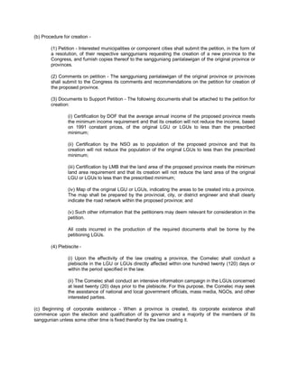 (b) Procedure for creation -

        (1) Petition - Interested municipalities or component cities shall submit the petition, in the form of
        a resolution, of their respective sanggunians requesting the creation of a new province to the
        Congress, and furnish copies thereof to the sangguniang panlalawigan of the original province or
        provinces.

        (2) Comments on petition - The sangguniang panlalawigan of the original province or provinces
        shall submit to the Congress its comments and recommendations on the petition for creation of
        the proposed province.

        (3) Documents to Support Petition - The following documents shall be attached to the petition for
        creation:

                (i) Certification by DOF that the average annual income of the proposed province meets
                the minimum income requirement and that its creation will not reduce the income, based
                on 1991 constant prices, of the original LGU or LGUs to less than the prescribed
                minimum;

                (ii) Certification by the NSO as to population of the proposed province and that its
                creation will not reduce the population of the original LGUs to less than the prescribed
                minimum;

                (iii) Certification by LMB that the land area of the proposed province meets the minimum
                land area requirement and that its creation will not reduce the land area of the original
                LGU or LGUs to less than the prescribed minimum;

                (iv) Map of the original LGU or LGUs, indicating the areas to be created into a province.
                The map shall be prepared by the provincial, city, or district engineer and shall clearly
                indicate the road network within the proposed province; and

                (v) Such other information that the petitioners may deem relevant for consideration in the
                petition.

                All costs incurred in the production of the required documents shall be borne by the
                petitioning LGUs.

        (4) Plebiscite -

                (i) Upon the effectivity of the law creating a province, the Comelec shall conduct a
                plebiscite in the LGU or LGUs directly affected within one hundred twenty (120) days or
                within the period specified in the law.

                (ii) The Comelec shall conduct an intensive information campaign in the LGUs concerned
                at least twenty (20) days prior to the plebiscite. For this purpose, the Comelec may seek
                the assistance of national and local government officials, mass media, NGOs, and other
                interested parties.

(c) Beginning of corporate existence - When a province is created, its corporate existence shall
commence upon the election and qualification of its governor and a majority of the members of its
sanggunian unless some other time is fixed therefor by the law creating it.
 