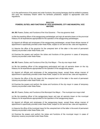 (c) In the performance of his peace and order functions, the punong barangay shall be entitled to possess
and carry the necessary firearm within his territorial jurisdiction, subject to appropriate rules and
regulations.


                                    RULE XVI
     POWERS, DUTIES, AND FUNCTIONS OF VICE GOVERNORS, CITY AND MUNICIPAL VICE
                                     MAYORS


Art. 89. Powers, Duties, and Functions of the Vice Governor. - The vice governor shall:

(a) Be the presiding officer of the sangguniang panlalawigan and sign all warrants drawn on the provincial
treasury for all expenditures appropriated for the operation of the sangguniang panlalawigan;

(b) Appoint all officials and employees of the sangguniang panlalawigan, except those whose manner of
appointment is specifically provided under these Rules, subject to civil service law, rules and regulations;

(c) Assume the office of the governor for the unexpired term of the latter in the event of permanent
vacancy as provided under these Rules; and

(d) Exercise the powers and perform the duties and functions of the governor in cases of temporary
vacancy as provided under these Rules.


Art. 90. Powers, Duties, and Functions of the City Vice Mayor. - The city vice mayor shall:

(a) Be the presiding officer of the sangguniang panlungsod and sign all warrants drawn on the city
treasury for all expenditures appropriated for the operation of the sangguniang bayan;

(b) Appoint all officials and employees of the sangguniang bayan, except those whose manner of
appointment is specifically provided under these Rules, subject to civil service law, rules and regulations;

(c) Assume the office of the city mayor for the unexpired term of the latter in the event of permanent
vacancy as provided under these Rules; and

(d) Exercise the powers and perform the duties and functions of the city mayor in cases of temporary
vacancy as provided under these Rules.


Art. 91. Powers, Duties, and Functions of the Municipal Vice Mayor. - The municipal vice mayor shall:

(a) Be the presiding officer of the sangguniang bayan and sign all warrants drawn on the municipal
treasury for all expenditures appropriated for the operation of the sangguniang bayan;

(b) Appoint all officials and employees of the sangguniang bayan, except those whose manner of
appointment is specifically provided under these Rules, subject to civil service law, rules and regulations;

(c) Assume the office of the municipal mayor for the unexpired term of the latter in the event of permanent
vacancy as provided under these Rules; and

(d) Exercise the powers and perform the duties and functions of the municipal mayor in cases of
temporary vacancy as provided under these Rules.
 