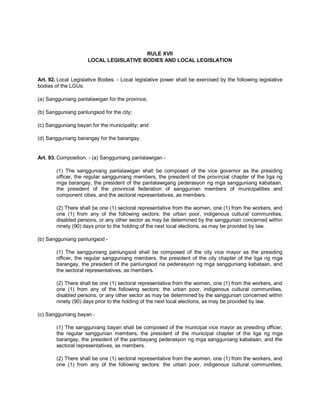 RULE XVII
                      LOCAL LEGISLATIVE BODIES AND LOCAL LEGISLATION


Art. 92. Local Legislative Bodies. - Local legislative power shall be exercised by the following legislative
bodies of the LGUs:

(a) Sangguniang panlalawigan for the province;

(b) Sangguniang panlungsod for the city;

(c) Sangguniang bayan for the municipality; and

(d) Sangguniang barangay for the barangay.


Art. 93. Composition. - (a) Sangguniang panlalawigan -

        (1) The sangguniang panlalawigan shall be composed of the vice governor as the presiding
        officer, the regular sangguniang members, the president of the provincial chapter of the liga ng
        mga barangay, the president of the panlalawigang pederasyon ng mga sangguniang kabataan,
        the president of the provincial federation of sanggunian members of municipalities and
        component cities, and the sectoral representatives, as members.

        (2) There shall be one (1) sectoral representative from the women, one (1) from the workers, and
        one (1) from any of the following sectors: the urban poor, indigenous cultural communities,
        disabled persons, or any other sector as may be determined by the sanggunian concerned within
        ninety (90) days prior to the holding of the next local elections, as may be provided by law.

(b) Sangguniang panlungsod -

        (1) The sangguniang panlungsod shall be composed of the city vice mayor as the presiding
        officer, the regular sangguniang members, the president of the city chapter of the liga ng mga
        barangay, the president of the panlungsod na pederasyon ng mga sangguniang kabataan, and
        the sectoral representatives, as members.

        (2) There shall be one (1) sectoral representative from the women, one (1) from the workers, and
        one (1) from any of the following sectors: the urban poor, indigenous cultural communities,
        disabled persons, or any other sector as may be determined by the sanggunian concerned within
        ninety (90) days prior to the holding of the next local elections, as may be provided by law.

(c) Sangguniang bayan -

        (1) The sangguniang bayan shall be composed of the municipal vice mayor as presiding officer,
        the regular sanggunian members, the president of the municipal chapter of the liga ng mga
        barangay, the president of the pambayang pederasyon ng mga sangguniang kabataan, and the
        sectoral representatives, as members.

        (2) There shall be one (1) sectoral representative from the women, one (1) from the workers, and
        one (1) from any of the following sectors: the urban poor, indigenous cultural communities,
 