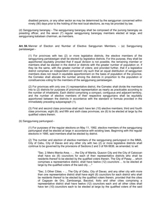 disabled persons, or any other sector as may be determined by the sanggunian concerned within
       ninety (90) days prior to the holding of the next local elections, as may be provided by law.

(d) Sangguniang barangay - The sangguniang barangay shall be composed of the punong barangay as
presiding officer, and the seven (7) regular sangguniang barangay members elected at large, and
sangguniang kabataan chairman, as members.


Art. 94. Manner of Election and Number of Elective Sanggunian Members. - (a) Sangguniang
panlalawigan -

       (1) For provinces with two (2) or more legislative districts, the elective members of the
       sangguniang panlalawigan shall be elected by legislative districts. For this purpose, they shall be
       apportioned equitably provided that if equal division is not possible, the remaining member or
       members shall be elected in the district or districts with the greater number of population or, if
       they be the same, with the greater number of voters; and provided further, that if a legislative
       district comprises an independent component city such that an equal distribution of sanggunian
       members does not result in equitable apportionment on the basis of population of the province,
       the Comelec shall allocate the number among the districts in proportion to the population or
       constituencies voting for the members of the sangguniang panlalawigan.

       (2) For provinces with only one (1) representative district, the Comelec shall divide the members
       into to (2) districts for purposes of provincial representation as nearly as practicable according to
       the number of inhabitants. Each district comprising a compact, contiguous and adjacent territory,
       and the number of elective members of their respective sanggunians shall be equitably
       apportioned between the districts in accordance with the standard or formula provided in the
       immediately preceding subparagraph (1).

       (3) First and second class provinces shall each have ten (10) elective members; third and fourth
       class provinces, eight (8); and fifth and sixth class provinces, six (6) to be elected at large by the
       qualified voters therein.

(b) Sangguniang panlungsod -

       (1) For purposes of the regular elections on May 11, 1992, elective members of the sangguniang
       panlungsod shall be elected at large in accordance with existing laws. Beginning with the regular
       elections in 1995, said members shall be elected by district.

       (2) The number and election of elective members of the sangguniang panlungsod in the MMA,
       City of Cebu, City of Davao and any other city with two (2) or more legislative districts shall
       continue to be governed by the provisions of Sections 2 and 3 of RA 6636, as amended, to wit:

               "Sec. 2. Metro Manila Area. - ... the City of Manila, Quezon City and the City of Caloocan
               shall have six (6) councilors for each of their representative districts who shall be
               residents thereof to be elected by the qualified voters therein. The City of Pasay ... which
               comprises a representative district, shall have twelve (12) councilors ... to be elected at
               large by the qualified voters of the said city ...."

               "Sec. 3. Other Cities. - ... The City of Cebu, City of Davao, and any other city with more
               than one representative district shall have eight (8) councilors for each district who shall
               be residents thereof to be elected by the qualified voters therein, provided that the cities
               of Cagayan de Oro, Zamboanga, Bacolod, Iloilo and other cities comprising a
               representative district shall have twelve (12) councilors each and all other cities shall
               have ten (10) councilors each to be elected at large by the qualified voters of the said
 
