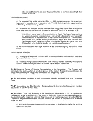 cities provided that in no case shall the present number of councilors according to their
                charters be reduced."

(c) Sangguniang bayan -

        (1) For purposes of the regular elections on May 11, 1992, elective members of the sangguniang
        bayan shall be elected at large in accordance with RA 6636. Beginning with the regular elections
        in 1995, they shall be elected by district.

        (2) The number and election of elective members of the sangguniang bayan of the municipalities
        in the MMA shall be governed by the provisions of Section 2 of RA 6636, as amended, to wit:

                "Sec. 2. Metro Manila Area - ... The municipalities of Makati, Parañaque, Pasig, Marikina,
                and Valenzuela, each of which comprises a representative district, shall have twelve (12)
                councilors each to be elected at large by the qualified voters of the said ... municipalities.
                All the other municipalities within the Metropolitan Manila Area shall have ten (10)
                councilors each, with the exception of the municipality of Pateros which shall have eight
                (8) councilors, to be elected at large by their respective qualified voters."

        (3) All municipalities shall have eight members to be elected at large by the qualified voters
        therein.

(d) Sangguniang barangay -

        (1) The sangguniang barangay members shall be elected at large in their respective barangays
        by the qualified voters therein.

        (2) The sangguniang kabataan chairman for each barangay shall be elected by the registered
        voters of the katipunan ng kabataan, as provided in Rule XXVII of these Rules.


Art. 95. Manner of Election of Sectoral Representatives in the Sanggunian. - The Comelec shall
promulgate rules and regulations to effectively provide for the election of sectoral representatives in the
sangguniang panlalawigan, sangguniang panlungsod, and sangguniang bayan.


Art. 96. Term of Office. - The term of office of sanggunian members is provided under Rule XIV of these
Rules.


Art. 97. Compensation and Other Benefits. - Compensation and other benefits of sanggunian members
are provided in Rule XIV of these Rules.


Art. 98. Powers, Duties, and Functions of the Sangguniang Panlalawigan. - (a) The sangguniang
panlalawigan, as the legislative body of the province, shall enact ordinances, approve resolutions and
appropriate funds for the general welfare of the province and its inhabitants pursuant to Section 16 of the
Code and in the proper exercise of the corporate powers of the province as provided in Rule IX of these
Rules, and shall:

        (1) Approve ordinances and pass resolutions necessary for an efficient and effective provincial
        government and shall:
 