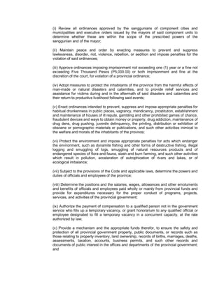 (i) Review all ordinances approved by the sanggunians of component cities and
municipalities and executive orders issued by the mayors of said component units to
determine whether these are within the scope of the prescribed powers of the
sanggunian and of the mayor;

(ii) Maintain peace and order by enacting measures to prevent and suppress
lawlessness, disorder, riot, violence, rebellion, or sedition and impose penalties for the
violation of said ordinances;

(iii) Approve ordinances imposing imprisonment not exceeding one (1) year or a fine not
exceeding Five Thousand Pesos (P5,000.00) or both imprisonment and fine at the
discretion of the court, for violation of a provincial ordinance;

(iv) Adopt measures to protect the inhabitants of the province from the harmful effects of
man-made or natural disasters and calamities, and to provide relief services and
assistance for victims during and in the aftermath of said disasters and calamities and
their return to productive livelihood following said events;

(v) Enact ordinances intended to prevent, suppress and impose appropriate penalties for
habitual drunkenness in public places, vagrancy, mendicancy, prostitution, establishment
and maintenance of houses of ill repute, gambling and other prohibited games of chance,
fraudulent devices and ways to obtain money or property, drug addiction, maintenance of
drug dens, drug pushing, juvenile delinquency, the printing, distribution or exhibition of
obscene or pornographic materials or publications, and such other activities inimical to
the welfare and morals of the inhabitants of the province;

(vi) Protect the environment and impose appropriate penalties for acts which endanger
the environment, such as dynamite fishing and other forms of destructive fishing, illegal
logging and smuggling of logs, smuggling of natural resources products and of
endangered species of flora and fauna, slash and burn farming, and such other activities
which result in pollution, acceleration of eutrophication of rivers and lakes, or of
ecological imbalance;

(vii) Subject to the provisions of the Code and applicable laws, determine the powers and
duties of officials and employees of the province;

(viii) Determine the positions and the salaries, wages, allowances and other emoluments
and benefits of officials and employees paid wholly or mainly from provincial funds and
provide for expenditures necessary for the proper conduct of programs, projects,
services, and activities of the provincial government;

(ix) Authorize the payment of compensation to a qualified person not in the government
service who fills up a temporary vacancy, or grant honorarium to any qualified official or
employee designated to fill a temporary vacancy in a concurrent capacity, at the rate
authorized by law;

(x) Provide a mechanism and the appropriate funds therefor, to ensure the safety and
protection of all provincial government property, public documents, or records such as
those relating to property inventory, land ownership, records of births, marriages, deaths,
assessments, taxation, accounts, business permits, and such other records and
documents of public interest in the offices and departments of the provincial government;
and
 