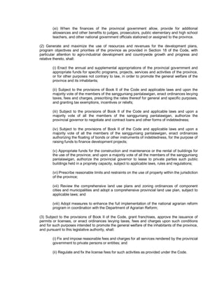 (xi) When the finances of the provincial government allow, provide for additional
        allowances and other benefits to judges, prosecutors, public elementary and high school
        teachers, and other national government officials stationed or assigned to the province.

(2) Generate and maximize the use of resources and revenues for the development plans,
program objectives and priorities of the province as provided in Section 18 of the Code, with
particular attention to agro-industrial development and countrywide growth and progress and
relative thereto, shall:

        (i) Enact the annual and supplemental appropriations of the provincial government and
        appropriate funds for specific programs, projects, services and activities of the province,
        or for other purposes not contrary to law, in order to promote the general welfare of the
        province and its inhabitants;

        (ii) Subject to the provisions of Book II of the Code and applicable laws and upon the
        majority vote of the members of the sangguniang panlalawigan, enact ordinances levying
        taxes, fees and charges, prescribing the rates thereof for general and specific purposes,
        and granting tax exemptions, incentives or reliefs;

        (iii) Subject to the provisions of Book II of the Code and applicable laws and upon a
        majority vote of all the members of the sangguniang panlalawigan, authorize the
        provincial governor to negotiate and contract loans and other forms of indebtedness;

        (iv) Subject to the provisions of Book II of the Code and applicable laws and upon a
        majority vote of all the members of the sangguniang panlalawigan, enact ordinances
        authorizing the floating of bonds or other instruments of indebtedness, for the purpose of
        raising funds to finance development projects;

        (v) Appropriate funds for the construction and maintenance or the rental of buildings for
        the use of the province; and upon a majority vote of all the members of the sangguniang
        panlalawigan, authorize the provincial governor to lease to private parties such public
        buildings held in a propriety capacity, subject to applicable laws, rules and regulations;

        (vi) Prescribe reasonable limits and restraints on the use of property within the jurisdiction
        of the province;

        (vii) Review the comprehensive land use plans and zoning ordinances of component
        cities and municipalities and adopt a comprehensive provincial land use plan, subject to
        applicable laws; and

        (viii) Adopt measures to enhance the full implementation of the national agrarian reform
        program in coordination with the Department of Agrarian Reform;

(3) Subject to the provisions of Book II of the Code, grant franchises, approve the issuance of
permits or licenses, or enact ordinances levying taxes, fees and charges upon such conditions
and for such purposes intended to promote the general welfare of the inhabitants of the province,
and pursuant to this legislative authority, shall:

        (i) Fix and impose reasonable fees and charges for all services rendered by the provincial
        government to private persons or entities; and

        (ii) Regulate and fix the license fees for such activities as provided under the Code.
 