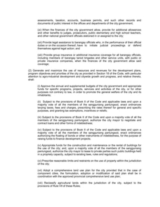 assessments, taxation, accounts, business permits, and such other records and
        documents of public interest in the offices and departments of the city government;

        (xi) When the finances of the city government allow, provide for additional allowances
        and other benefits to judges, prosecutors, public elementary and high school teachers,
        and other national government officials stationed in or assigned to the city;

        (xii) Provide legal assistance to barangay officials who, in the performance of their official
        duties or on the occasion thereof, have to initiate judicial proceedings or defend
        themselves against legal action; and

        (xiii) Provide group insurance or additional insurance coverage for all barangay officials,
        including members of barangay tanod brigades and other service units, with public or
        private insurance companies, when the finances of the city government allow said
        coverage;

(2) Generate and maximize the use of resources and revenues for the development plans,
program objectives and priorities of the city as provided in Section 18 of the Code, with particular
attention to agro-industrial development and citywide growth and progress, and relative thereto,
shall:

        (i) Approve the annual and supplemental budgets of the city government and appropriate
        funds for specific programs, projects, services and activities of the city, or for other
        purposes not contrary to law, in order to promote the general welfare of the city and its
        inhabitants;

        (ii) Subject to the provisions of Book II of the Code and applicable laws and upon a
        majority vote of all the members of the sangguniang panlungsod, enact ordinances
        levying taxes, fees and charges, prescribing the rates thereof for general and specific
        purposes, and granting tax exemptions, incentives or reliefs;

        (iii) Subject to the provisions of Book II of the Code and upon a majority vote of all the
        members of the sangguniang panlungsod, authorize the city mayor to negotiate and
        contract loans and other forms of indebtedness;

        (iv) Subject to the provisions of Book II of the Code and applicable laws and upon a
        majority vote of all the members of the sangguniang panlungsod, enact ordinances
        authorizing the floating of bonds or other instruments of indebtedness, for the purpose of
        raising funds to finance development projects;

        (v) Appropriate funds for the construction and maintenance or the rental of buildings for
        the use of the city; and, upon a majority vote of all the members of the sangguniang
        panlungsod, authorize the city mayor to lease to private parties such public buildings held
        in a propriety capacity, subject to existing laws, rules and regulations;

        (vi) Prescribe reasonable limits and restraints on the use of property within the jurisdiction
        of the city;

        (vii) Adopt a comprehensive land use plan for the city provided that in the case of
        component cities, the formulation, adoption or modification of said plan shall be in
        coordination with the approved provincial comprehensive land use plan;

        (viii) Reclassify agricultural lands within the jurisdiction of the city, subject to the
        provisions of Rule VII of these Rules;
 