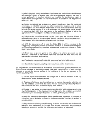 (ix) Enact integrated zoning ordinances in consonance with the approved comprehensive
       land use plan, subject to existing laws, rules and regulations; establish fire limits or
       zones, particularly in populous centers; and regulate the construction, repair or
       modification of buildings within said fire limits or zones in accordance with the provisions
       of the Fire Code;

       (x) Subject to national law, process and approve subdivision plans for residential,
       commercial, or industrial purposes and other development purposes, and to collect
       processing fees and other charges, the proceeds of which shall accrue entirely to the city
       provided that where approval of an NGA is required, said approval shall not be withheld
       for more than thirty (30) days from receipt of the application. Failure to act on the
       application within the said period shall be deemed as approval thereof;

       (xi) Subject to the provisions of Book II of the Code, grant the exclusive privilege of
       constructing fish corrals or fish pens, or the taking or catching of bangus fry, prawn fry or
       kawag-kawag, or fry of any species or fish within the city waters;

       (xii) With the concurrence of at least two-thirds (2/3) of all the members of the
       sangguniang panlungsod, grant tax exemptions, incentives or reliefs to entities engaged
       in community growth-inducing industries, subject to the provisions of Chapter 5, Title I,
       Book II of the Code;

       (xiii) Grant loans or provide grants to other LGUs or to national, provincial, and city
       charitable, benevolent or educational institutions provided that said institutions are
       operated and maintained within the city;

       (xiv) Regulate the numbering of residential, commercial and other buildings; and

       (xv) Regulate the inspection, weighing and measuring of articles of commerce.

(3) Subject to the provisions of Book II of the Code, enact ordinances granting franchises and
authorizing the issuance of permits or licenses, upon such conditions and for such purposes
intended to promote the general welfare of the inhabitants of the city and pursuant to this
legislative authority shall:

       (i) Fix and impose reasonable fees and charges for all services rendered by the city
       government to private persons or entities;

       (ii) Regulate or fix license fees for any business or practice of profession within the city
       and the conditions under which the license for said business or practice of profession
       may be revoked and enact ordinances levying taxes thereon;

       (iii) Provide for and set the terms and conditions under which public utilities owned by the
       city shall be operated by the city government, and prescribe the conditions under which
       the same may be leased to private persons or entities, preferably cooperatives;

       (iv) Regulate the display of and fix the license fees for signs, signboards, or billboards at
       the place or places where the profession or business advertised thereby is, in whole or in
       part, conducted;

       (v) Any law to the contrary notwithstanding, authorize and license the establishment,
       operation, and maintenance of cockpits, and regulate cockfighting and commercial
       breeding of gamecocks provided that existing rights should not be prejudiced;
 