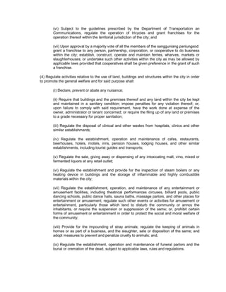 (vi) Subject to the guidelines prescribed by the Department of Transportation an
        Communications, regulate the operation of tricycles and grant franchises for the
        operation thereof within the territorial jurisdiction of the city; and

        (vii) Upon approval by a majority vote of all the members of the sangguniang panlungsod:
        grant a franchise to any person, partnership, corporation, or cooperative to do business
        within the city; establish, construct, operate and maintain ferries, wharves, markets or
        slaughterhouses; or undertake such other activities within the city as may be allowed by
        applicable laws provided that cooperatives shall be given preference in the grant of such
        a franchise.

(4) Regulate activities relative to the use of land, buildings and structures within the city in order
to promote the general welfare and for said purpose shall:

        (i) Declare, prevent or abate any nuisance;

        (ii) Require that buildings and the premises thereof and any land within the city be kept
        and maintained in a sanitary condition; impose penalties for any violation thereof; or,
        upon failure to comply with said requirement, have the work done at expense of the
        owner, administrator or tenant concerned; or require the filing up of any land or premises
        to a grade necessary for proper sanitation;

        (iii) Regulate the disposal of clinical and other wastes from hospitals, clinics and other
        similar establishments;

        (iv) Regulate the establishment, operation and maintenance of cafes, restaurants,
        beerhouses, hotels, motels, inns, pension houses, lodging houses, and other similar
        establishments, including tourist guides and transports;

        (v) Regulate the sale, giving away or dispensing of any intoxicating malt, vino, mixed or
        fermented liquors at any retail outlet;

        (vi) Regulate the establishment and provide for the inspection of steam boilers or any
        heating device in buildings and the storage of inflammable and highly combustible
        materials within the city;

        (vii) Regulate the establishment, operation, and maintenance of any entertainment or
        amusement facilities, including theatrical performances circuses, billiard pools, public
        dancing schools, public dance halls, sauna baths, massage parlors, and other places for
        entertainment or amusement; regulate such other events or activities for amusement or
        entertainment, particularly those which tend to disturb the community or annoy the
        inhabitants, or require the suspension or suppression of the same; or, prohibit certain
        forms of amusement or entertainment in order to protect the social and moral welfare of
        the community;

        (viii) Provide for the impounding of stray animals; regulate the keeping of animals in
        homes or as part of a business, and the slaughter, sale or disposition of the same; and
        adopt measures to prevent and penalize cruelty to animals; and,

        (ix) Regulate the establishment, operation and maintenance of funeral parlors and the
        burial or cremation of the dead, subject to applicable laws, rules and regulations.
 