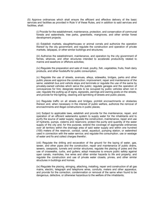(5) Approve ordinances which shall ensure the efficient and effective delivery of the basic
services and facilities as provided in Rule V of these Rules, and in addition to said services and
facilities, shall:

        (i) Provide for the establishment, maintenance, protection, and conservation of communal
        forests and watersheds, tree parks, greenbelts, mangroves, and other similar forest
        development projects;

        (ii) Establish markets, slaughterhouses or animal corrals and authorize the operation
        thereof by the city government; and regulate the construction and operation of private
        markets, talipapas, or other similar buildings and structures;

        (iii) Authorize the establishment, maintenance, and operation by the city government of
        ferries, wharves, and other structures intended to accelerate productivity related to
        marine and seashore or offshore activities;

        (iv) Regulate the preparation and sale of meat, poultry, fish, vegetables, fruits, fresh dairy
        products, and other foodstuffs for public consumption;

        (v) Regulate the use of streets, avenues, alleys, sidewalks, bridges, parks and other
        public places and approve the construction, improvement, repair and maintenance of the
        same; establish bus and vehicle stops and terminals or regulate the use of the same by
        privately-owned vehicles which serve the public; regulate garages and the operation of
        conveyances for hire; designate stands to be occupied by public vehicles when not in
        use; regulate the putting up of signs, signposts, awnings and awning posts on the streets;
        and provide for the lighting, cleaning and sprinkling of streets and public places;

        (vi) Regulate traffic on all streets and bridges; prohibit encroachments or obstacles
        thereon and, when necessary in the interest of public welfare, authorize the removal of
        encroachments and illegal constructions in public places;

        (vii) Subject to applicable laws, establish and provide for the maintenance, repair, and
        operation of an efficient waterworks system to supply water for the inhabitants and to
        purify the source of water supply; regulate the construction, maintenance, repair and use
        of hydrants, pumps, cisterns and reservoirs; protect the purity and quantity of the water
        supply of the city and, for this purpose, extend the coverage of appropriate ordinances
        over all territory within the drainage area of said water supply and within one hundred
        (100) meters of the reservoir, conduit, canal, aqueduct, pumping station, or watershed
        used in connection with the water service; and regulate the consumption, use or wastage
        of water and fix and collect charges therefor;

        (viii) Regulate the drilling and excavation of the ground for the laying of water, gas,
        sewer, and other pipes and the construction, repair and maintenance of public drains,
        sewers, cesspools, tunnels and similar structures; regulate the placing of poles and the
        use of crosswalks, curbs, and gutters; adopt measures to ensure public safety against
        open canals, manholes, live wires and other similar hazards to life and property; and
        regulate the construction and use of private water closets, privies, and other similar
        structures in buildings and homes;

        (ix) Regulate the placing, stringing, attaching, installing, repair and construction of all gas
        mains, electric, telegraph and telephone wires, conduits, meters and other apparatus;
        and provide for the correction, condemnation or removal of the same when found to be
        dangerous, defective, or otherwise hazardous to the welfare of the inhabitants;
 
