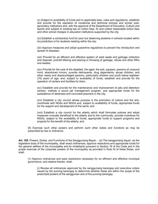 (x) Subject to availability of funds and to applicable laws, rules and regulations, establish
                and provide for the operation of vocational and technical schools and similar post-
                secondary institutions and, with the approval of the Department of Education, Culture and
                Sports and subject to existing law on tuition fees, fix and collect reasonable tuition fees
                and other school charges in education institutions supported by the city;

                (xi) Establish a scholarship fund for poor but deserving students in schools located within
                its jurisdiction or for students residing within the city;

                (xii) Approve measures and adopt quarantine regulations to prevent the introduction and
                spread of diseases;

                (xiii) Provide for an efficient and effective system of solid waste and garbage collection
                and disposal; prohibit littering and placing or throwing of garbage, refuse and other filths
                and wastes;

                (xiv) Provide for the care of the disabled, the aged, the sick, paupers, persons of unsound
                mind, abandoned minors, juvenile delinquents, drug dependents, abuse children, and
                other needy and disadvantaged persons, particularly children and youth below eighteen
                (18) years of age; and, subject to availability of funds, establish and provide for the
                operation of centers and facilities for them;

                (xv) Establish and provide for the maintenance and improvement of jails and detention
                centers, institute a sound jail management program, and appropriate funds for the
                subsistence of detainees and convicted prisoners in the city;

                (xvi) Establish a city council whose purpose is the promotion of culture and the arts,
                coordinate with NGAs and NGOs and, subject to availability of funds, appropriate funds
                for the support and development of the same; and

                (xvii) Establish a city council for the elderly which shall formulate policies and adopt
                measures mutually beneficial to the elderly and to the community; provide incentives for
                NGOs, subject to the availability of funds, appropriate funds to support programs and
                projects for the benefit of the elderly; and

        (6) Exercise such other powers and perform such other duties and functions as may be
        prescribed by law or ordinance.


Art. 100. Powers, Duties, and Functions of the Sangguniang Bayan. - (a) The sangguniang bayan, as the
legislative body of the municipality, shall enact ordinances, approve resolutions and appropriate funds for
the general welfare of the municipality and its inhabitants pursuant to Section 16 of the Code and in the
proper exercise of the corporate powers of the municipality as provided in Rule IX of these Rules, and
shall:

        (1) Approve ordinances and pass resolutions necessary for an efficient and effective municipal
        governance, and relative thereto, shall:

                (i) Review all ordinances approved by the sangguniang barangay and executive orders
                issued by the punong barangay to determine whether these are within the scope of the
                prescribed powers of the sanggunian and of the punong barangay;
 