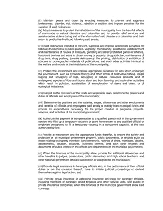 (ii) Maintain peace and order by enacting measures to prevent and suppress
lawlessness, disorder, riot, violence, rebellion or sedition and impose penalties for the
violation of said ordinances;
(iv) Adopt measures to protect the inhabitants of the municipality from the harmful effects
of man-made or natural disasters and calamities and to provide relief services and
assistance for victims during and in the aftermath of said disasters or calamities and their
return to productive livelihood following said events;

(v) Enact ordinances intended to prevent, suppress and impose appropriate penalties for
habitual drunkenness in public places, vagrancy, mendicancy, prostitution, establishment
and maintenance of houses of ill repute, gambling and other prohibited games of chance,
fraudulent devices and ways to obtain money or property, drug addiction, maintenance of
drug dens, drug pushing, juvenile delinquency, the printing, distribution or exhibition of
obscene or pornographic materials of publications, and such other activities inimical to
the welfare and morals of the inhabitants of the municipality;

(vi) Protect the environment and impose appropriate penalties for acts which endanger
the environment, such as dynamite fishing and other forms of destructive fishing, illegal
logging and smuggling of logs, smuggling of natural resources products and of
endangered species of flora and fauna, slash and burn farming, and such other activities
which result in pollution, acceleration of eutrophication of rivers and lakes, or of
ecological imbalance;

(vii) Subject to the provisions of the Code and applicable laws, determine the powers and
duties of officials and employees of the municipality;

(viii) Determine the positions and the salaries, wages, allowances and other emoluments
and benefits of officials and employees paid wholly or mainly from municipal funds and
provide for expenditures necessary for the proper conduct of programs, projects,
services, and activities of the municipal government;

(ix) Authorize the payment of compensation to a qualified person not in the government
service who fills up a temporary vacancy or grant honorarium to any qualified official or
employee designated to fill a temporary vacancy in a concurrent capacity, at the rate
authorized by law;

(x) Provide a mechanism and the appropriate funds therefor, to ensure the safety and
protection of all municipal government property, public documents, or records such as
those relating to property inventory, land ownership, records of births, marriages, deaths,
assessments, taxation, accounts, business permits, and such other records and
documents of public interest in the offices and departments of the municipal government;

(xi) When the finances of the municipality allow, provide for additional allowances and
other benefits to judges, prosecutors, public elementary and high school teachers, and
other national government officials stationed in or assigned to the municipality;

(xii) Provide legal assistance to barangay officials who, in the performance of their official
duties or on the occasion thereof, have to initiate judicial proceedings or defend
themselves against legal action; and

(xiii) Provide group insurance or additional insurance coverage for barangay officials,
including members of barangay tanod brigades and other service units, with public or
private insurance companies, when the finances of the municipal government allow said
coverage.
 