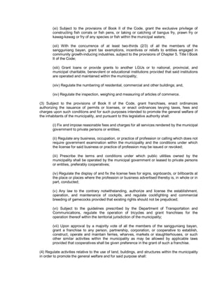 (xi) Subject to the provisions of Book II of the Code, grant the exclusive privilege of
        constructing fish corrals or fish pens, or taking or catching of bangus fry, prawn fry or
        kawag-kawag or fry of any species or fish within the municipal waters;

        (xii) With the concurrence of at least two-thirds (2/3) of all the members of the
        sangguniang bayan, grant tax exemptions, incentives or reliefs to entities engaged in
        community growth-inducing industries, subject to the provisions of Chapter 5, Title I Book
        II of the Code;

        (xiii) Grant loans or provide grants to another LGUs or to national, provincial, and
        municipal charitable, benevolent or educational institutions provided that said institutions
        are operated and maintained within the municipality;

        (xiv) Regulate the numbering of residential, commercial and other buildings; and,

        (xv) Regulate the inspection, weighing and measuring of articles of commerce.

(3) Subject to the provisions of Book II of the Code, grant franchises, enact ordinances
authorizing the issuance of permits or licenses, or enact ordinances levying taxes, fees and
charges upon such conditions and for such purposes intended to promote the general welfare of
the inhabitants of the municipality, and pursuant to this legislative authority shall:

        (i) Fix and impose reasonable fees and charges for all services rendered by the municipal
        government to private persons or entities;

        (ii) Regulate any business, occupation, or practice of profession or calling which does not
        require government examination within the municipality and the conditions under which
        the license for said business or practice of profession may be issued or revoked;

        (iii) Prescribe the terms and conditions under which public utilities owned by the
        municipality shall be operated by the municipal government or leased to private persons
        or entities, preferably cooperatives;

        (iv) Regulate the display of and fix the license fees for signs, signboards, or billboards at
        the place or places where the profession or business advertised thereby is, in whole or in
        part, conducted;

        (v) Any law to the contrary notwithstanding, authorize and license the establishment,
        operation, and maintenance of cockpits, and regulate cockfighting and commercial
        breeding of gamecocks provided that existing rights should not be prejudiced;

        (vi) Subject to the guidelines prescribed by the Department of Transportation and
        Communications, regulate the operation of tricycles and grant franchises for the
        operation thereof within the territorial jurisdiction of the municipality;

        (vii) Upon approval by a majority vote of all the members of the sangguniang bayan,
        grant a franchise to any person, partnership, corporation, or cooperative to establish,
        construct, operate and maintain ferries, wharves, markets or slaughterhouses, or such
        other similar activities within the municipality as may be allowed by applicable laws
        provided that cooperatives shall be given preference in the grant of such a franchise.

(4) Regulate activities relative to the use of land, buildings, and structures within the municipality
in order to promote the general welfare and for said purpose shall:
 