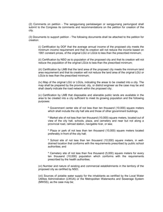 (2) Comments on petition - The sangguniang panlalawigan or sangguniang panlungsod shall
submit to the Congress its comments and recommendations on the petition for creation of the
city.

(3) Documents to support petition - The following documents shall be attached to the petition for
creation:

        (i) Certification by DOF that the average annual income of the proposed city meets the
        minimum income requirement and that its creation will not reduce the income based on
        1991 constant prices, of the original LGU or LGUs to less than the prescribed minimum;

        (ii) Certification by NSO as to population of the proposed city and that its creation will not
        reduce the population of the original LGUs to less than the prescribed minimum;

        (iii) Certification by LMB that the land area of the proposed city meets the minimum land
        area requirement and that its creation will not reduce the land area of the original LGU or
        LGUs to less than the prescribed minimum;

        (iv) Map of the original LGU or LGUs, indicating the areas to be created into a city. The
        map shall be prepared by the provincial, city, or district engineer as the case may be and
        shall clearly indicate the road network within the proposed city;

        (v) Certification by LMB that disposable and alienable public lands are available in the
        area to be created into a city sufficient to meet its growing population and the following
        purposes:

                º Government center site of not less than ten thousand (10,000) square meters
                which shall include the city hall site and those of other government buildings;

                º Market site of not less than ten thousand (10,000) square meters, located out of
                view of the city hall, schools, plaza, and cemetery and near but not along a
                provincial road, railroad station, navigable river, or sea;

                º Plaza or park of not less than ten thousand (10,000) square meters located
                preferably in front of the city hall;

                º School site of not less than ten thousand (10,000) square meters, in well-
                drained location that conforms with the requirements prescribed by public school
                authorities; and

                º Cemetery site of not less than five thousand (5,000) square meters for every
                ten thousand (10,000) population which conforms with the requirements
                prescribed by the health authorities;

        (vi) Number and nature of existing and commercial establishments in the territory of the
        proposed city as certified by NSO;

        (vii) Sources of potable water supply for the inhabitants as certified by the Local Water
        Utilities Administration (LWUA) or the Metropolitan Waterworks and Sewerage System
        (MWSS), as the case may be;
 