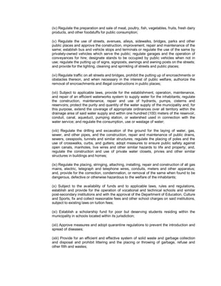 (iv) Regulate the preparation and sale of meat, poultry, fish, vegetables, fruits, fresh dairy
products, and other foodstuffs for public consumption;

(v) Regulate the use of streets, avenues, alleys, sidewalks, bridges, parks and other
public places and approve the construction, improvement, repair and maintenance of the
same; establish bus and vehicle stops and terminals or regulate the use of the same by
privately-owned vehicles which serve the public; regulate garages and the operation of
conveyances for hire; designate stands to be occupied by public vehicles when not in
use; regulate the putting up of signs, signposts, awnings and awning posts on the streets;
and provide for the lighting, cleaning and sprinkling of streets and public places;

(vi) Regulate traffic on all streets and bridges, prohibit the putting up of encroachments or
obstacles thereon, and when necessary in the interest of public welfare, authorize the
removal of encroachments and illegal constructions in public places;

(vii) Subject to applicable laws, provide for the establishment, operation, maintenance,
and repair of an efficient waterworks system to supply water for the inhabitants; regulate
the construction, maintenance, repair and use of hydrants, pumps, cisterns and
reservoirs; protect the purity and quantity of the water supply of the municipality and, for
this purpose, extend the coverage of appropriate ordinances over all territory within the
drainage area of said water supply and within one hundred (100) meters of the reservoir,
conduit, canal, aqueduct, pumping station, or watershed used in connection with the
water service; and regulate the consumption, use or wastage of water;

(viii) Regulate the drilling and excavation of the ground for the laying of water, gas,
sewer, and other pipes, and the construction, repair and maintenance of public drains,
sewers, cesspools, tunnels and similar structures; regulate the placing of poles and the
use of crosswalks, curbs, and gutters; adopt measures to ensure public safety against
open canals, manholes, live wires and other similar hazards to life and property; and,
regulate the construction and use of private water closets, privies and other similar
structures in buildings and homes;

(ix) Regulate the placing, stringing, attaching, installing, repair and construction of all gas
mains, electric, telegraph and telephone wires, conduits, meters and other apparatus;
and, provide for the correction, condemnation, or removal of the same when found to be
dangerous, defective or otherwise hazardous to the welfare of the inhabitants;

(x) Subject to the availability of funds and to applicable laws, rules and regulations,
establish and provide for the operation of vocational and technical schools and similar
post-secondary institutions and with the approval of the Department of Education, Culture
and Sports, fix and collect reasonable fees and other school charges on said institutions,
subject to existing laws on tuition fees;

(xi) Establish a scholarship fund for poor but deserving students residing within the
municipality in schools located within its jurisdiction;

(xii) Approve measures and adopt quarantine regulations to prevent the introduction and
spread of diseases;

(xiii) Provide for an efficient and effective system of solid waste and garbage collection
and disposal and prohibit littering and the placing or throwing of garbage, refuse and
other filth and wastes;
 