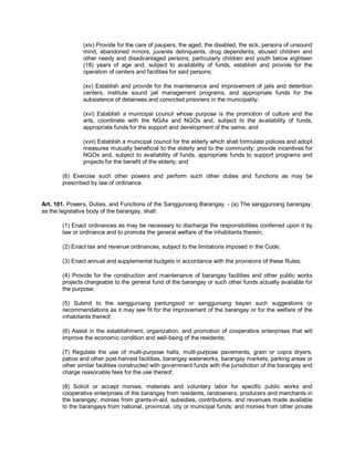 (xiv) Provide for the care of paupers, the aged, the disabled, the sick, persons of unsound
               mind, abandoned minors, juvenile delinquents, drug dependents, abused children and
               other needy and disadvantaged persons, particularly children and youth below eighteen
               (18) years of age and, subject to availability of funds, establish and provide for the
               operation of centers and facilities for said persons;

               (xv) Establish and provide for the maintenance and improvement of jails and detention
               centers, institute sound jail management programs, and appropriate funds for the
               subsistence of detainees and convicted prisoners in the municipality;

               (xvi) Establish a municipal council whose purpose is the promotion of culture and the
               arts, coordinate with the NGAs and NGOs and, subject to the availability of funds,
               appropriate funds for the support and development of the same; and

               (xvii) Establish a municipal council for the elderly which shall formulate policies and adopt
               measures mutually beneficial to the elderly and to the community; provide incentives for
               NGOs and, subject to availability of funds, appropriate funds to support programs and
               projects for the benefit of the elderly; and

       (6) Exercise such other powers and perform such other duties and functions as may be
       prescribed by law of ordinance.


Art. 101. Powers, Duties, and Functions of the Sangguniang Barangay. - (a) The sangguniang barangay,
as the legislative body of the barangay, shall:

       (1) Enact ordinances as may be necessary to discharge the responsibilities conferred upon it by
       law or ordinance and to promote the general welfare of the inhabitants therein;

       (2) Enact tax and revenue ordinances, subject to the limitations imposed in the Code;

       (3) Enact annual and supplemental budgets in accordance with the provisions of these Rules;

       (4) Provide for the construction and maintenance of barangay facilities and other public works
       projects chargeable to the general fund of the barangay or such other funds actually available for
       the purpose;

       (5) Submit to the sangguniang panlungsod or sangguniang bayan such suggestions or
       recommendations as it may see fit for the improvement of the barangay or for the welfare of the
       inhabitants thereof;

       (6) Assist in the establishment, organization, and promotion of cooperative enterprises that will
       improve the economic condition and well-being of the residents;

       (7) Regulate the use of multi-purpose halls, multi-purpose pavements, grain or copra dryers,
       patios and other post-harvest facilities, barangay waterworks, barangay markets, parking areas or
       other similar facilities constructed with government funds with the jurisdiction of the barangay and
       charge reasonable fees for the use thereof;

       (8) Solicit or accept monies, materials and voluntary labor for specific public works and
       cooperative enterprises of the barangay from residents, landowners, producers and merchants in
       the barangay; monies from grants-in-aid, subsidies, contributions, and revenues made available
       to the barangays from national, provincial, city or municipal funds; and monies from other private
 
