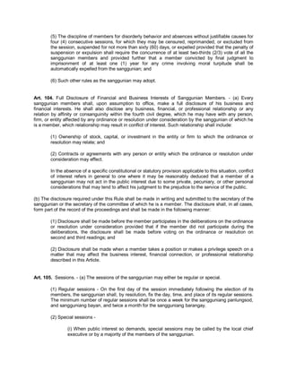 (5) The discipline of members for disorderly behavior and absences without justifiable causes for
        four (4) consecutive sessions, for which they may be censured, reprimanded, or excluded from
        the session, suspended for not more than sixty (60) days, or expelled provided that the penalty of
        suspension or expulsion shall require the concurrence of at least two-thirds (2/3) vote of all the
        sanggunian members and provided further that a member convicted by final judgment to
        imprisonment of at least one (1) year for any crime involving moral turpitude shall be
        automatically expelled from the sanggunian; and

        (6) Such other rules as the sanggunian may adopt.


Art. 104. Full Disclosure of Financial and Business Interests of Sanggunian Members. - (a) Every
sanggunian members shall, upon assumption to office, make a full disclosure of his business and
financial interests. He shall also disclose any business, financial, or professional relationship or any
relation by affinity or consanguinity within the fourth civil degree, which he may have with any person,
firm, or entity affected by any ordinance or resolution under consideration by the sanggunian of which he
is a member, which relationship may result in conflict of interest. Such relationship shall include:

        (1) Ownership of stock, capital, or investment in the entity or firm to which the ordinance or
        resolution may relate; and

        (2) Contracts or agreements with any person or entity which the ordinance or resolution under
        consideration may effect.

        In the absence of a specific constitutional or statutory provision applicable to this situation, conflict
        of interest refers in general to one where it may be reasonably deduced that a member of a
        sanggunian may not act in the public interest due to some private, pecuniary, or other personal
        considerations that may tend to affect his judgment to the prejudice to the service of the public.

(b) The disclosure required under this Rule shall be made in writing and submitted to the secretary of the
sanggunian or the secretary of the committee of which he is a member. The disclosure shall, in all cases,
form part of the record of the proceedings and shall be made in the following manner:

        (1) Disclosure shall be made before the member participates in the deliberations on the ordinance
        or resolution under consideration provided that if the member did not participate during the
        deliberations, the disclosure shall be made before voting on the ordinance or resolution on
        second and third readings; and

        (2) Disclosure shall be made when a member takes a position or makes a privilege speech on a
        matter that may affect the business interest, financial connection, or professional relationship
        described in this Article.


Art. 105. Sessions. - (a) The sessions of the sanggunian may either be regular or special.

        (1) Regular sessions - On the first day of the session immediately following the election of its
        members, the sanggunian shall, by resolution, fix the day, time, and place of its regular sessions.
        The minimum number of regular sessions shall be once a week for the sangguniang panlungsod,
        and sangguniang bayan, and twice a month for the sangguniang barangay.

        (2) Special sessions -

                (i) When public interest so demands, special sessions may be called by the local chief
                executive or by a majority of the members of the sanggunian.
 