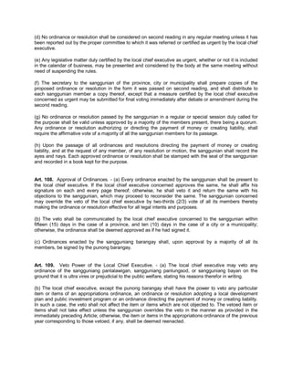 (d) No ordinance or resolution shall be considered on second reading in any regular meeting unless it has
been reported out by the proper committee to which it was referred or certified as urgent by the local chief
executive.

(e) Any legislative matter duly certified by the local chief executive as urgent, whether or not it is included
in the calendar of business, may be presented and considered by the body at the same meeting without
need of suspending the rules.

(f) The secretary to the sanggunian of the province, city or municipality shall prepare copies of the
proposed ordinance or resolution in the form it was passed on second reading, and shall distribute to
each sanggunian member a copy thereof, except that a measure certified by the local chief executive
concerned as urgent may be submitted for final voting immediately after debate or amendment during the
second reading.

(g) No ordinance or resolution passed by the sanggunian in a regular or special session duly called for
the purpose shall be valid unless approved by a majority of the members present, there being a quorum.
Any ordinance or resolution authorizing or directing the payment of money or creating liability, shall
require the affirmative vote of a majority of all the sanggunian members for its passage.

(h) Upon the passage of all ordinances and resolutions directing the payment of money or creating
liability, and at the request of any member, of any resolution or motion, the sanggunian shall record the
ayes and nays. Each approved ordinance or resolution shall be stamped with the seal of the sanggunian
and recorded in a book kept for the purpose.


Art. 108. Approval of Ordinances. - (a) Every ordinance enacted by the sanggunian shall be present to
the local chief executive. If the local chief executive concerned approves the same, he shall affix his
signature on each and every page thereof; otherwise, he shall veto it and return the same with his
objections to the sanggunian, which may proceed to reconsider the same. The sanggunian concerned
may override the veto of the local chief executive by two-thirds (2/3) vote of all its members thereby
making the ordinance or resolution effective for all legal intents and purposes.

(b) The veto shall be communicated by the local chief executive concerned to the sanggunian within
fifteen (15) days in the case of a province, and ten (10) days in the case of a city or a municipality;
otherwise, the ordinance shall be deemed approved as if he had signed it.

(c) Ordinances enacted by the sangguniang barangay shall, upon approval by a majority of all its
members, be signed by the punong barangay.


Art. 109. Veto Power of the Local Chief Executive. - (a) The local chief executive may veto any
ordinance of the sangguniang panlalawigan, sangguniang panlungsod, or sangguniang bayan on the
ground that it is ultra vires or prejudicial to the public welfare, stating his reasons therefor in writing.

(b) The local chief executive, except the punong barangay shall have the power to veto any particular
item or items of an appropriations ordinance, an ordinance or resolution adopting a local development
plan and public investment program or an ordinance directing the payment of money or creating liability.
In such a case, the veto shall not affect the item or items which are not objected to. The vetoed item or
items shall not take effect unless the sanggunian overrides the veto in the manner as provided in the
immediately preceding Article; otherwise, the item or items in the appropriations ordinance of the previous
year corresponding to those vetoed, if any, shall be deemed reenacted.
 