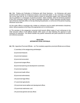 Art. 114. Posting and Publication of Ordinance with Penal Sanctions. - (a) Ordinances with penal
sanctions shall be posted at conspicuous places in the provincial capitol, or city, municipal or barangay
hall, as the case may be, for a minimum period of three (3) consecutive weeks. Such ordinances shall
also be published in a newspaper of general circulation, where available, within the territorial jurisdiction
of the LGU concerned, except in the case of barangay ordinances. Unless otherwise provided therein,
said ordinances shall take effect on the day following its publication, or at the end of the period of posting,
whichever occurs later.

(b) Any public officer or employee who violates an ordinance may be meted administrative disciplinary
action, without prejudice to the filing of the appropriate civil or criminal action.

(c) The secretary to the sanggunian concerned shall transmit official copies of such ordinances to the
chief executive officer of the Official Gazette within seven (7) days following the approval of said
ordinance for publication. The Official Gazette may publish ordinances with penal sanctions for archival
and reference purposes.


                                                  RULE XVIII
                                         APPOINTIVE LOCAL OFFICIALS


Art. 115. Appointive Provincial Officials. - (a) The mandatory appointive provincial officials are as follows:

        (1) secretary to the sangguniang panlalawigan;

        (2) provincial treasurer;

        (3) provincial assessor;

        (4) provincial accountant;

        (5) provincial budget officer;

        (6) provincial planning and development coordinator;

        (7) provincial engineer;

        (8) provincial health officer;

        (9) provincial administrator;

        (10) provincial legal officer;

        (11) provincial agriculturist;

        (12) provincial social welfare and development officer;

        (13) provincial veterinarian; and

        (14) provincial general services officer.
 