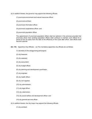 (b) In addition thereto, the governor may appoint the following officials:

        (1) provincial environment and natural resources officer;

        (2) provincial architect;

        (3) provincial information officer;

        (4) provincial cooperatives officer; and

        (5) provincial population officer.

        The appointment of provincial population officer shall be optional in the province provided that
        provinces which have existing population offices shall continue to maintain such offices for a
        period of five (5) years from the date of the effectivity of the Code after which, said offices shall
        become optional.


Art. 116. Appointive City Officials. - (a) The mandatory appointive city officials are as follows:

        (1) secretary to the sangguniang panlungsod;

        (2) city treasurer;

        (3) city assessor;

        (4) city accountant;

        (5) city budget officer;

        (6) city planning and development coordinator;

        (7) city engineer;

        (8) city health officer;

        (9) city civil registrar;

        (10) city administrator;

        (11) city legal officer;

        (12) city veterinarian;

        (13) city social welfare and development officer; and

        (14) city general services officer.

(b) In addition thereto, the city mayor may appoint the following officials:

        (1) city architect;
 