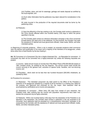 (viii) Facilities, plans, and site for sewerage, garbage and waste disposal as certified by
                the local engineer; and

                (ix) Such other information that the petitioners may deem relevant for consideration in the
                petition.

                All costs incurred in the production of the required documents shall be borne by the
                petitioning LGUs.

        (4) Plebiscite -

                (i) Upon the effectivity of the law creating a city, the Comelec shall conduct a plebiscite in
                the LGUs directly affected within one hundred twenty (120) days or within the period
                specified in the law.

                (ii) The Comelec shall conduct an intensive information campaign in the LGUs concerned
                at least twenty (20) days prior to the plebiscite. For this purpose, the Comelec may seek
                the assistance of national and local government officials, mass media, NGOs, and other
                interested parties.

(c) Beginning of corporate existence. - When a city is created, its corporate existence shall commence
upon the election and qualification of its mayor and a majority of the members of its sanggunian, unless
some other time is fixed therefor by the law creating it.


Art. 12. Conversion of a Component City Into a Highly-Urbanized City. - (a) Requisites for conversion - A
component city shall not be converted into a highly-urbanized city unless the following requisites are
present:

        (1) Income - latest annual income of not less than Fifty Million Pesos (P50,000,000.00) based on
        1991 constant prices, as certified by the city treasurer. The annual income shall include the
        income accruing to the general fund, exclusive of special funds, transfers, and non-recurring
        income; and

        (2) Population - which shall not be less than two hundred thousand (200,000) inhabitants, as
        certified by NSO.

(b) Procedure for conversion -

        (1) Resolution - The interested component city shall submit to the Office of the President a
        resolution of its sanggunian adopted by a majority of all its members in a meeting duly called for
        the purpose, and approved and endorsed by the city mayor. Said resolution shall be
        accompanied by certifications as to income and population.

        (2) Declaration of conversion - Within thirty (30) days from receipt of such resolution, the
        President shall, after verifying that the income and population requirements have been met,
        declare the component city as highly-urbanized.

        (3) Plebiscite - Within one hundred twenty (120) days from the declaration of the President or as
        specified in the declaration, the Comelec shall conduct a plebiscite in the city proposed to be
        converted. Such plebiscite shall be preceded by a comprehensive information campaign to be
        conducted by the Comelec with the assistance of national and local government officials, media,
        NGOs, and other interested parties.
 