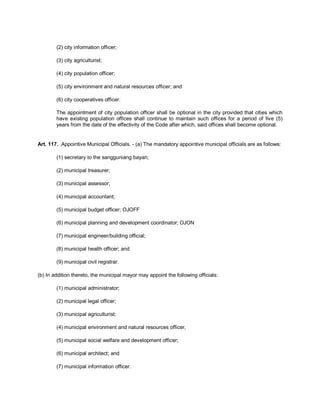 (2) city information officer;

        (3) city agriculturist;

        (4) city population officer;

        (5) city environment and natural resources officer; and

        (6) city cooperatives officer.

        The appointment of city population officer shall be optional in the city provided that cities which
        have existing population offices shall continue to maintain such offices for a period of five (5)
        years from the date of the effectivity of the Code after which, said offices shall become optional.


Art. 117. Appointive Municipal Officials. - (a) The mandatory appointive municipal officials are as follows:

        (1) secretary to the sangguniang bayan;

        (2) municipal treasurer;

        (3) municipal assessor;

        (4) municipal accountant;

        (5) municipal budget officer; OJOFF

        (6) municipal planning and development coordinator; OJON

        (7) municipal engineer/building official;

        (8) municipal health officer; and

        (9) municipal civil registrar.

(b) In addition thereto, the municipal mayor may appoint the following officials:

        (1) municipal administrator;

        (2) municipal legal officer;

        (3) municipal agriculturist;

        (4) municipal environment and natural resources officer,

        (5) municipal social welfare and development officer;

        (6) municipal architect; and

        (7) municipal information officer.
 