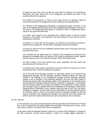 (ii) Keep the seal of the LGU and affix the same with his signature to all ordinances,
                resolutions, and other official acts of the sanggunian and present the same to the
                presiding officer for his signature;

                (iii) Forward to the governor or mayor, as the case may be, for approval, copies of
                ordinances enacted by the sanggunian and duly certified by the presiding officer;

                (iv) Transmit to the sangguniang panlungsod or sangguniang bayan concerned, in the
                case of the sangguniang barangay, and to the sangguniang panlalawigan concerned, in
                the case of the sangguniang panlungsod of component cities or sangguniang bayan,
                copies of duly approved ordinances;

                (v) Furnish, upon request of any interested party, certified copies of records of public
                character in his custody, upon payment to the local treasurer of such fees as may be
                prescribed by ordinance;

                (vi) Record in a book kept for the purpose, all ordinances and resolutions enacted or
                adopted by the sanggunian, with the dates of passage and publication thereof;

                (vii) Keep his office and all non-confidential records therein open to the public during the
                usual business hours;

                (viii) Translate into the dialect used by a majority of the inhabitants all ordinances and
                resolutions immediately after their approval, and cause the publication thereof, together
                with the original version in the manner provided in Rule XVII of these Rules;

                (ix) Take custody of the local archives and, where applicable, the local library and
                annually account for the same; and

                (x) Exercise such other powers and perform such other duties and functions as may be
                prescribed by law or ordinance relative to his position.

                (xi) In the case of the barangay secretary, he shall keep custody of all records of the
                sangguniang barangay and the barangay assembly meetings; prepare and keep the
                minutes of all meetings of the sangguniang barangay and the barangay assembly;
                prepare a list of members of the barangay assembly, and have the same posted in
                conspicuous places within the barangay; assist in the preparation of all necessary forms
                for the conduct of barangay elections, initiatives, referenda or plebiscites, in coordination
                with the Comelec; assist the municipal civil registrar in the registration of births, deaths,
                and marriages; keep an updated record of all inhabitants of the barangay containing the
                following items of information: name, address, place and date of birth, sex, civil status,
                citizenship, occupation, and such other items of information as may be prescribed by law
                or ordinance; submit a report on the actual number of barangay residents as often as
                may be required by the sangguniang barangay; and exercise such other powers and
                perform such other duties and functions as may be prescribed by law or ordinance.

(b) The Treasurer -

        (1) The provincial, city, and municipal treasurers shall be appointed by the Secretary of Finance
        from a list of at least three (3) ranking eligible recommendees of the governor or mayor, as the
        case may be, subject to civil service law, rules and regulations.

        (2) No person shall be appointed treasurer unless he is a citizen of the Philippines, a resident of
        the LGU concerned, of good moral character, a holder of a college degree, preferably in
 