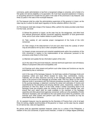 commerce, public administration or law from a recognized college or university, and a holder of a
first grade civil service eligibility or its equivalent. He must have acquired experience in treasury
or accounting service for at least five (5) years in the case of the provincial or city treasurer, and
three (3) years in the case of the municipal treasurer.

(3) The treasurer shall be under the administrative supervision of the governor or mayor, as the
case may be, to whom he shall report regularly on the tax collection efforts in the LGU.

(4) The treasurer shall take charge of the treasury office, perform the duties provided under Book
II of the Code, and shall:

        (i) Advise the governor or mayor, as the case may be, the sanggunian, and other local
        and national government officials concerned regarding disposition of local government
        funds, and on such other matters relative to public finance;

        (ii) Take custody of, and exercise proper management of the funds of the LGU
        concerned;

        (iii) Take charge of the disbursement of all and such other funds the custody of which
        may be entrusted to him by law or other competent authority;

        (iv) Inspect private commercial and industrial establishments within the jurisdiction of the
        LGU concerned in relation to the implementation of tax ordinances, pursuant to the
        provisions under Book II of the Code;

        (v) Maintain and update the tax information system of the LGU;

        (vi) In the case of the provincial treasurer, exercise technical supervision over all treasury
        offices of component cities and municipalities; and

        (vii) Exercise such other powers and perform such other duties and functions as may be
        prescribed by law or ordinance.

        (viii) In the case of the barangay treasurer, he shall keep custody of barangay funds and
        properties; collect and issue official receipts for taxes, fees, contributions, monies,
        materials, and all other resources accruing to the barangay treasury and deposit the
        same in the account of the barangay as provided under Title Five, Book II of the Code;
        disburse funds in accordance with the financial procedures provided in the Code; submit
        to the punong barangay a statement covering the actual and estimates of income and
        expenditures for the preceding and ensuing calendar years, respectively, subject to the
        provisions of Title Five, Book II of the Code; render a written accounting report of all
        barangay funds and property under his custody at the end of each calender year, and
        ensure that such report shall be made available to the members of the barangay
        assembly and other government agencies concerned; certify as to the availability of funds
        whenever necessary; plan and attend to the rural postal circuit within his jurisdiction; and
        exercise such other powers and perform such other duties and functions as may be
        prescribed by law or ordinance.

(5) An assistant treasurer may be appointed by the Secretary of Finance from a list of at least
three (3) ranking, eligible recommendees of the governor or mayor, as the case may be, subject
to civil service law, rules and regulations.

No person shall be appointed assistant treasurer unless he is a citizen of the Philippines, a
resident of the LGU concerned, of good moral character, a holder of a college degree preferably
 