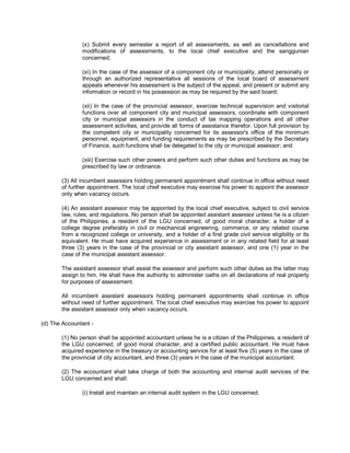 (x) Submit every semester a report of all assessments, as well as cancellations and
               modifications of assessments, to the local chief executive and the sanggunian
               concerned;

               (xi) In the case of the assessor of a component city or municipality, attend personally or
               through an authorized representative all sessions of the local board of assessment
               appeals whenever his assessment is the subject of the appeal, and present or submit any
               information or record in his possession as may be required by the said board;

               (xii) In the case of the provincial assessor, exercise technical supervision and visitorial
               functions over all component city and municipal assessors, coordinate with component
               city or municipal assessors in the conduct of tax mapping operations and all other
               assessment activities, and provide all forms of assistance therefor. Upon full provision by
               the competent city or municipality concerned for its assessor's office of the minimum
               personnel, equipment, and funding requirements as may be prescribed by the Secretary
               of Finance, such functions shall be delegated to the city or municipal assessor; and

               (xiii) Exercise such other powers and perform such other duties and functions as may be
               prescribed by law or ordinance.

       (3) All incumbent assessors holding permanent appointment shall continue in office without need
       of further appointment. The local chief executive may exercise his power to appoint the assessor
       only when vacancy occurs.

       (4) An assistant assessor may be appointed by the local chief executive, subject to civil service
       law, rules, and regulations. No person shall be appointed assistant assessor unless he is a citizen
       of the Philippines, a resident of the LGU concerned, of good moral character, a holder of a
       college degree preferably in civil or mechanical engineering, commerce, or any related course
       from a recognized college or university, and a holder of a first grade civil service eligibility or its
       equivalent. He must have acquired experience in assessment or in any related field for at least
       three (3) years in the case of the provincial or city assistant assessor, and one (1) year in the
       case of the municipal assistant assessor.

       The assistant assessor shall assist the assessor and perform such other duties as the latter may
       assign to him. He shall have the authority to administer oaths on all declarations of real property
       for purposes of assessment.

       All incumbent assistant assessors holding permanent appointments shall continue in office
       without need of further appointment. The local chief executive may exercise his power to appoint
       the assistant assessor only when vacancy occurs.

(d) The Accountant -

       (1) No person shall be appointed accountant unless he is a citizen of the Philippines, a resident of
       the LGU concerned, of good moral character, and a certified public accountant. He must have
       acquired experience in the treasury or accounting service for at least five (5) years in the case of
       the provincial of city accountant, and three (3) years in the case of the municipal accountant.

       (2) The accountant shall take charge of both the accounting and internal audit services of the
       LGU concerned and shall:

               (i) Install and maintain an internal audit system in the LGU concerned;
 