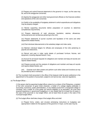 (ii) Prepare and submit financial statements to the governor or mayor, as the case may
                be, and to the sanggunian concerned;

                (iii) Apprise the sanggunian and other local government officials on the financial condition
                and operations of the LGU concerned;

                (iv) Certify to the availability of budgetary allotment to which expenditures and obligations
                may be properly charged;

                (v) Review supporting documents before preparation of vouchers to determine
                completeness requirements;

                (vi) Prepare statements of cash advances, liquidation,               salaries,   allowances,
                reimbursements and remittances pertaining to the LGU;

                (vii) Prepare statements of journal vouchers and liquidation of the same and other
                adjustments related thereto;

                (viii) Post individual disbursements to the subsidiary ledger and index cards;

                (ix) Maintain individual ledgers for officials and employees of the LGU pertaining to
                payrolls and deductions;

                (x) Record and post in index cards details of purchased furniture, fixtures, and
                equipment, including disposal thereof; if any;

                (xi) Account for all issued requests for obligations and maintain and keep all records and
                reports related thereto;

                (xii) Prepare journals and the analysis of obligations and maintain and keep all records
                and reports related thereto; and

                (xiii)  Exercise such other powers and perform such other duties and functions as may
                be provided by law or ordinance.

        (3) The incumbent chief accountant in the office of the treasurer shall be given preference in the
        appointment to the position of accountant, subject to civil service law, rules and regulations.

(e) The Budget Officer -

        (1) No person shall be appointed budget officer unless he is a citizen of the Philippines, a resident
        of the LGU concerned, of good moral character, a holder of a college degree preferably in
        accounting, economics, public administration, or any related course from a recognized college or
        university, and a holder of a first grade civil service eligibility or its equivalent. He must have
        acquired experience in government budgeting or in any related field for at least five (5) years in
        the case of the provincial or city budget officer, and at least three (3) years in the case of the
        municipal budget officer.

        (2) The budget officer shall take charge of the budget office and shall:

                (i) Prepare forms, orders, and circulars embodying instructions on budgetary and
                appropriation matters for the signature of the governor or mayor, as the case may be;
 