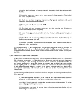 (ii) Review and consolidate the budget proposals of different offices and departments of
               the LGU;

               (iii) Assist the governor or mayor, as the case may be, in the preparation of the budget
               and during budget hearings;

               (iv) Study and evaluate budgetary implications of proposed legislation and submit
               comments and recommendations thereon;

               (v) Submit periodic budgetary reports to DBM;

               (vi) Coordinate with the treasurer, accountant, and the planning and development
               coordinator for the purpose of budgeting;

               (vii) Assist the sanggunian concerned in reviewing the approved budgets of component
               LGUs;

               (viii) Coordinate with the planning and development coordinator in the formulation of the
               development plan of the LGU; and

               (ix) Exercise such other powers and perform such other duties and functions as may be
               prescribed by law or ordinance.

       (3) The appropriations for personal services of the budget officer provided under the budget of the
       DBM shall, upon effectivity of the Code, be transferred to the LGU concerned. Thereafter, the
       appropriations for personal services of the budget officer shall be provided in full in the budget of
       the LGU.

(f) The Planning and Development Coordinator -

       (1) No person shall be appointed planning and development coordinator unless he is a citizen of
       the Philippines, a resident of the LGU concerned, of good moral character, a holder of a college
       degree preferably in urban planning, development studies, economics, public administration, or
       any related course from a recognized college or university, and a holder of a first grade civil
       service eligibility or its equivalent. He must have acquired experience in development planning or
       in any related field for at least five (5) years in the case of the provincial or city planning and
       development coordinator, and three (3) years in the case of the municipal planning and
       development.

       (2) The planning and development coordinator shall take charge of the planning and development
       office and shall:

               (i) Formulate integrated economic, social, physical, and other development plans and
               policies for consideration of the local government development council;

               (ii) Conduct continuing studies, researches, and training programs necessary to evolve
               plans and programs for implementation;

               (iii) Integrate and coordinate all sectoral plans and studies undertaken by the different
               functional groups or agencies;
 