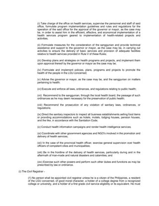 (i) Take charge of the office on health services, supervise the personnel and staff of said
                 office, formulate program implementation guidelines and rules and regulations for the
                 operation of the said office for the approval of the governor or mayor, as the case may
                 be, in order to assist him in the efficient, effective, and economical implementation of a
                 health services program geared to implementation of health-related projects and
                 activities;

                 (ii) Formulate measures for the consideration of the sanggunian and provide technical
                 assistance and support to the governor or mayor, as the case may be, in carrying out
                 activities to ensure the delivery of basic services and provision of adequate facilities
                 relative to health services provided in Rule V of these Rules;

                 (iii) Develop plans and strategies on health programs and projects, and implement them
                 upon approval thereof by the governor or mayor as the case may be;

                 (iv) Formulate and implement policies, plans, programs and projects to promote the
                 health of the people in the LGU concerned;

                 (v) Advise the governor or mayor, as the case may be, and the sanggunian on matters
                 pertaining to health;

                 (vi) Execute and enforce all laws, ordinances, and regulations relating to public health;

                 (vii) Recommend to the sanggunian, through the local health board, the passage of such
                 ordinances as he may deem necessary for the preservation of public health;

                 (viii) Recommend the prosecution of any violation of sanitary laws, ordinances, or
                 regulations;

                 (ix) Direct the sanitary inspectors to inspect all business establishments selling food items
                 or providing accommodations such as hotels, motels, lodging houses, pension houses,
                 and the like, in accordance with the Sanitation Code;

                 (x) Conduct health information campaigns and render health intelligence services;

                 (xi) Coordinate with other government agencies and NGO's involved in the promotion and
                 delivery of health services;

                 (xii) In the case of the provincial health officer, exercise general supervision over health
                 officers of competent cities and municipalities;

                 (xiii) Be in the frontline of the delivery of health services, particularly during and in the
                 aftermath of man-made and natural disasters and calamities; and

                 (xiv) Exercise such other powers and perform such other duties and functions as may be
                 prescribed by law or ordinance.

(i) The Civil Registrar -

        (1) No person shall be appointed civil registrar unless he is a citizen of the Philippines, a resident
        of the LGU concerned, of good moral character, a holder of a college degree from a recognized
        college or university, and a holder of a first grade civil service eligibility or its equivalent. He must
 