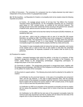 (c) Effect of Conversion - The conversion of a component city into a highly-urbanized city shall make it
independent of the province where it is geographically located.

Art. 13. Municipalities. - (a) Requisites for Creation a municipality shall not be created unless the following
requisites are present:

                 (i) Income - An average annual income of not less than Two Million Five Hundred
                 Thousand Pesos (P2,500,000.00), for the immediately preceding two (2) consecutive
                 years based on 1991 constant prices, as certified by the provincial treasurer. The
                 average annual income shall include the income accruing to the general fund, exclusive
                 of special funds, special accounts, transfers, and nonrecurring income;

                 (ii) Population - which shall not be less than twenty five thousand (25,000) inhabitants, as
                 certified by NSO; and

                 (iii) Land area - which must be contiguous with an area of at least fifty (50) square
                 kilometers, as certified by LMB. The territory need not be contiguous if it comprises two
                 (2) or more islands. The requirement on land area shall not apply where the proposed
                 municipality is composed of one (1) or more islands. The territorial jurisdiction of a
                 municipality sought to be created shall be properly identified by metes and bounds.

                 The creation if a new municipality shall not reduce the land area, population, and income
                 of the original LGU or LGUs at the time of said creation to less than the prescribed
                 minimum requirements. All expenses incidental to the creation shall be borne by the
                 petitioners.

(b) Procedure for creation -

        (1) Petition - Interested barangays shall submit the petition, in the form of a resolution, of their
        respective sanggunians requesting the creation of a new municipality to the Congress, and
        furnish copies thereof to the sangguniang panlalawigan, sangguniang panlungsod, or
        sangguniang bayan of the LGUs concerned.

        (2) Comments on petition - The sangguniang panlungsod or sangguniang bayan, together with
        the sangguniang panlalawigan, shall submit to the Congress its comments and recommendations
        on the petition for creation of the municipality.

        (3) Documents to support petition - The following documents shall be attached to the petition for
        creation:

                 (i) Certification by the provincial treasurer, in the case of municipalities and component
                 cities, and the city treasurer, in the case of highly-urbanized cities, that the average
                 annual income of the proposed municipality meets the minimum income requirement and
                 that its creation will not reduce the income, based on 1991 constant prices, of the original
                 LGU or LGUs to less than the prescribed minimum;

                 (ii) Certification by NSO as to population of the proposed municipality and that its creation
                 will not reduce the population of the original LGU or LGUs to less than the prescribed
                 minimum;

                 (iii) Certification by the LMB that the land area of the proposed municipality meets the
                 minimum land area requirement and that its creation will not reduce the land area of the
                 original LGU or LGUs to less than the prescribed minimum;
 