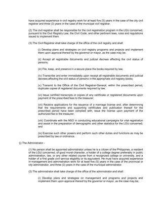 have acquired experience in civil registry work for at least five (5) years in the case of the city civil
        registrar and three (3) years in the case of the municipal civil registrar.

        (2) The civil registrar shall be responsible for the civil registration program in the LGU concerned,
        pursuant to the Civil Registry Law, the Civil Code, and other pertinent laws, rules and regulations
        issued to implement them.

        (3) The Civil Registrar shall take charge of the office of the civil registry and shall:

                 (i) Develop plans and strategies on civil registry programs and projects and implement
                 them upon approval thereof by the governor or mayor, as the case may be;

                 (ii) Accept all registrable documents and judicial decrees affecting the civil status of
                 persons;

                 (iii) File, keep, and preserve in a secure place the books required by law;

                 (iv) Transcribe and enter immediately upon receipt all registrable documents and judicial
                 decrees affecting the civil status of persons in the appropriate civil registry books;

                 (v) Transmit to the Office of the Civil Registrar-General, within the prescribed period,
                 duplicate copies of registered documents required by law;

                 (vi) Issue certified transcripts or copies of any certificate or registered documents upon
                 payment of the prescribed fees to the treasurer;

                 (vii) Receive applications for the issuance of a marriage license and, after determining
                 that the requirements and supporting certificates and publication thereof for the
                 prescribed period have been complied with, issue the license upon payment of the
                 authorized fee to the treasurer;

                 (viii) Coordinate with the NSO in conducting educational campaigns for vital registration
                 and assist in the preparation of demographic and other statistics for the LGU concerned;
                 and

                 (ix) Exercise such other powers and perform such other duties and functions as may be
                 prescribed by law or ordinance.

(j) The Administrator -

        (1) No person shall be appointed administrator unless he is a citizen of the Philippines, a resident
        of the LGU concerned, of good moral character, a holder of a college degree preferably in public
        administration, law, or any other related course from a recognized college or university, and a
        holder of a first grade civil service eligibility or its equivalent. He must have acquired experience
        in management and administration work for at least five (5) years in the case of the provincial or
        city administrator, and three (3) years in the case of the municipal administrator.

        (2) The administrator shall take charge of the office of the administrator and shall:

                 (i) Develop plans and strategies on management and programs and projects and
                 implement them upon approval thereof by the governor or mayor, as the case may be;
 