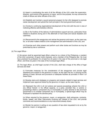 (ii) Assist in coordinating the work of all the officials of the LGU under the supervision,
                direction, and control of the governor or mayor, and for this purpose, he may convene the
                chiefs of offices and other officials of the LGU;

                (iii) Establish and maintain a sound personnel program for the LGU designed to promote
                career development and uphold the merit principle in the local government service;

                (iv) Conduct a continuing organizational development of the LGU with the end in view of
                instituting effective administrative reforms;

                (v) Be in the frontline of the delivery of administrative support services, particularly those
                related to situations during and in the aftermath of man-made and natural disasters and
                calamities;

                (vi) Recommend to the sanggunian and advise the governor and mayor, as the case may
                be, on all other matters relative to the management and administration of the LGU; and

                (vii) Exercise such other powers and perform such other duties and functions as may be
                prescribed by law or ordinance.

(k) The Legal Officer -

        (1) No person shall be appointed legal officer unless he is a citizen of the Philippines, a resident
        of the LGU concerned, of good moral character, and a member of the Philippine Bar. He must
        have practiced his profession for at least five (5) years in the case of the provincial or city legal
        officer, and three (3) years in the case of the municipal legal officer.

        (2) The legal officer, as chief legal counsel of the LGU, shall take charge of the office of legal
        services and shall:

                (i) Formulate measures for the consideration of the sanggunian and provide legal
                assistance and support to the governor or mayor, as the case may be, in carrying out the
                delivery of basic services and provisions of adequate facilities as provided in Rule V of
                these Rules;

                (ii) Develop plans and strategies on programs and projects related to legal services and
                implement upon approval thereof by the governor or mayor, as the case may be;

                (iii) Represent the LGU in all civil actions and special proceedings wherein the LGU or
                any official thereof, in his official capacity, is a party; provided that, in actions or
                proceedings where a component city or municipality is a party adverse to the provincial
                government or to another component city or municipality, a special legal officer may be
                employed to represent the adverse party;

                (iv) When required by the governor, mayor, or sanggunian, draft ordinances, contracts,
                bonds, leases, and other instruments involving any interest of the LGU; and provide
                comments and recommendations on any instruments already drawn;

                (v) Render his opinion in writing on any question of law when requested to do so by the
                governor, mayor, or sanggunian;
 