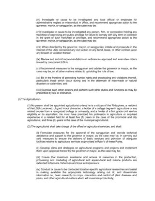 (vi) Investigate or cause to be investigated any local official or employee for
                  administrative neglect or misconduct in office, and recommend appropriate action to the
                  governor, mayor, or sanggunian, as the case may be;

                  (vii) Investigate or cause to be investigated any person, firm, or corporation holding any
                  franchise or exercising any public privilege for failure to comply with any term or condition
                  in the grant of such franchise or privilege, and recommend appropriate action to the
                  governor, mayor, or sanggunian, as the case may be;

                  (viii) When directed by the governor, mayor, or sanggunian, initiate and prosecute in the
                  interest of the LGU concerned any civil action on any bond, lease, or other contract upon
                  any breach or violation thereof;

                  (ix) Review and submit recommendations on ordinances approved and executive orders
                  issued by component LGUs;

                  (x) Recommend measures to the sanggunian and advise the governor or mayor, as the
                  case may be, on all other matters related to upholding the rule of law;

                  (xi) Be in the frontline of protecting human rights and prosecuting any violations thereof,
                  particularly those which occur during and in the aftermath of man-made or natural
                  disasters or calamities; and

                  (xii) Exercise such other powers and perform such other duties and functions as may be
                  prescribed by law or ordinance.

(l) The Agriculturist -

         (1) No person shall be appointed agriculturist unless he is a citizen of the Philippines, a resident
         of the LGU concerned, of good moral character, a holder of a college degree in agriculture or any
         related course from a recognized college or university, and a holder of a first grade civil service
         eligibility or its equivalent. He must have practiced his profession in agriculture or acquired
         experience in a related field for at least five (5) years in the case of the provincial and city
         agriculturist, and three (3) years in the case of the municipal agriculturist.

         (2) The agriculturist shall take charge of the office for agricultural services, and shall:

                  (i) Formulate measures for the approval of the sanggunian and provide technical
                  assistance and support to the governor or mayor, as the case may be, in carrying out
                  said measures to ensure the delivery of basic services and provision of adequate
                  facilities relative to agricultural services as provided in Rule V of these Rules;

                  (ii) Develop plans and strategies on agricultural programs and projects and implement
                  them upon approval thereof by the governor or mayor, as the case may be;

                  (iii) Ensure that maximum assistance and access to resources in the production,
                  processing and marketing of agricultural and aquacultural and marine products are
                  extended to farmers, fishermen and local entrepreneurs;

                  (iv) Conduct or cause to be conducted location-specific agricultural researches and assist
                  in making available the appropriate technology arising out of, and disseminate
                  information on, basic research on crops, prevention and control of plant diseases and
                  pests, and other agricultural matters which will maximize productivity;
 