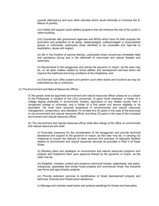 juvenile delinquency and such other activities which would eliminate or minimize the ill-
               effects of poverty;

               (vii) Initiate and support youth welfare programs that will enhance the role of the youth in
               nation-building;

               (viii) Coordinate with government agencies and NGOs which have for their purpose the
               promotion and protection of all needy, disadvantaged, underprivileged or impoverished
               groups or individuals, particularly those identified to be vulnerable and high-risk to
               exploitation, abuse and neglect;

               (ix) Be in the frontline of service delivery, particularly those concerning immediate relief
               and assistance during and in the aftermath of man-made and natural disaster and
               calamities;

               (x) Recommend to the sanggunian and advise the governor or mayor, as the case may
               be, on all other matters related to social welfare and development services which will
               improve the livelihood and living conditions of the inhabitants; and

               (xi) Exercise such other powers and perform such other duties and functions as may be
               prescribed by law or ordinance.

(n) The Environment and Natural Resources Officer -

       (1) No person shall be appointed environment and natural resources officer unless he is a citizen
       of the Philippines, a resident of the LGU concerned, of good moral character, a holder of a
       college degree preferably in environment, forestry, agriculture or any related course from a
       recognized college or university, and a holder of a first grade civil service eligibility or its
       equivalent. He must have acquired experience in environmental and natural resources
       management, conservation, and utilization, for at least five (5) years in the case of the provincial
       or city environment and natural resources officer, and three (3) years in the case of the municipal
       environment and natural resources officer.

       (2) The environment and natural resources officer shall take charge of the office on environment
       and natural resources and shall:

               (i) Formulate measures for the consideration of the sanggunian and provide technical
               assistance and support to the governor or mayor, as the case may be, in carrying out
               measures to ensure the delivery of basic services and provision of adequate facilities
               relative to environment and natural resources services as provided in Rule V of these
               Rules;

               (ii) Develop plans and strategies on environment and natural resources programs and
               projects and implement them upon approval thereof by the governor or mayor, as the
               case may be;

               (iii) Establish, maintain, protect and preserve communal forests, watersheds, tree parks,
               mangroves, greenbelts and similar forest projects and commercial forest, like industrial
               tree farms and agro-forestry projects;

               (iv) Provide extension services to beneficiaries of forest development projects and
               technical, financial and infrastructure assistance;

               (v) Manage and maintain seed banks and produce seedlings for forests and tree parks;
 