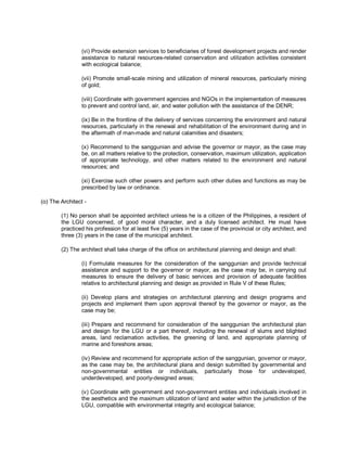 (vi) Provide extension services to beneficiaries of forest development projects and render
                 assistance to natural resources-related conservation and utilization activities consistent
                 with ecological balance;

                 (vii) Promote small-scale mining and utilization of mineral resources, particularly mining
                 of gold;

                 (viii) Coordinate with government agencies and NGOs in the implementation of measures
                 to prevent and control land, air, and water pollution with the assistance of the DENR;

                 (ix) Be in the frontline of the delivery of services concerning the environment and natural
                 resources, particularly in the renewal and rehabilitation of the environment during and in
                 the aftermath of man-made and natural calamities and disasters;

                 (x) Recommend to the sanggunian and advise the governor or mayor, as the case may
                 be, on all matters relative to the protection, conservation, maximum utilization, application
                 of appropriate technology, and other matters related to the environment and natural
                 resources; and

                 (xi) Exercise such other powers and perform such other duties and functions as may be
                 prescribed by law or ordinance.

(o) The Architect -

        (1) No person shall be appointed architect unless he is a citizen of the Philippines, a resident of
        the LGU concerned, of good moral character, and a duly licensed architect. He must have
        practiced his profession for at least five (5) years in the case of the provincial or city architect, and
        three (3) years in the case of the municipal architect.

        (2) The architect shall take charge of the office on architectural planning and design and shall:

                 (i) Formulate measures for the consideration of the sanggunian and provide technical
                 assistance and support to the governor or mayor, as the case may be, in carrying out
                 measures to ensure the delivery of basic services and provision of adequate facilities
                 relative to architectural planning and design as provided in Rule V of these Rules;

                 (ii) Develop plans and strategies on architectural planning and design programs and
                 projects and implement them upon approval thereof by the governor or mayor, as the
                 case may be;

                 (iii) Prepare and recommend for consideration of the sanggunian the architectural plan
                 and design for the LGU or a part thereof, including the renewal of slums and blighted
                 areas, land reclamation activities, the greening of land, and appropriate planning of
                 marine and foreshore areas;

                 (iv) Review and recommend for appropriate action of the sanggunian, governor or mayor,
                 as the case may be, the architectural plans and design submitted by governmental and
                 non-governmental entities or individuals, particularly those for undeveloped,
                 underdeveloped, and poorly-designed areas;

                 (v) Coordinate with government and non-government entities and individuals involved in
                 the aesthetics and the maximum utilization of land and water within the jurisdiction of the
                 LGU, compatible with environmental integrity and ecological balance;
 