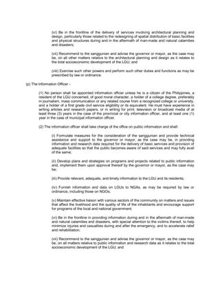 (vi) Be in the frontline of the delivery of services involving architectural planning and
                design, particularly those related to the redesigning of spatial distribution of basic facilities
                and physical structures during and in the aftermath of man-made and natural calamities
                and disasters;

                (vii) Recommend to the sanggunian and advise the governor or mayor, as the case may
                be, on all other matters relative to the architectural planning and design as it relates to
                the total socioeconomic development of the LGU; and

                (viii) Exercise such other powers and perform such other duties and functions as may be
                prescribed by law or ordinance.

(p) The Information Officer -

        (1) No person shall be appointed information officer unless he is a citizen of the Philippines, a
        resident of the LGU concerned, of good moral character, a holder of a college degree, preferably
        in journalism, mass communication or any related course from a recognized college or university,
        and a holder of a first grade civil service eligibility or its equivalent. He must have experience in
        writing articles and research papers, or in writing for print, television or broadcast media of at
        least three (3) years in the case of the provincial or city information officer, and at least one (1)
        year in the case of municipal information officer.

        (2) The information officer shall take charge of the office on public information and shall:

                (i) Formulate measures for the consideration of the sanggunian and provide technical
                assistance and support to the governor or mayor, as the case may be, in providing
                information and research data required for the delivery of basic services and provision of
                adequate facilities so that the public becomes aware of said services and may fully avail
                of the same;

                (ii) Develop plans and strategies on programs and projects related to public information
                and, implement them upon approval thereof by the governor or mayor, as the case may
                be;

                (iii) Provide relevant, adequate, and timely information to the LGU and its residents;

                (iv) Furnish information and data on LGUs to NGAs, as may be required by law or
                ordinance, including those on NGOs;

                (v) Maintain effective liaison with various sectors of the community on matters and issues
                that affect the livelihood and the quality of life of the inhabitants and encourage support
                for programs of the local and national government;

                (vi) Be in the frontline in providing information during and in the aftermath of man-made
                and natural calamities and disasters, with special attention to the victims thereof, to help
                minimize injuries and casualties during and after the emergency, and to accelerate relief
                and rehabilitation;

                (vii) Recommend to the sanggunian and advise the governor or mayor, as the case may
                be, on all matters relative to public information and research data as it relates to the total
                socioeconomic development of the LGU; and
 