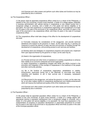 (viii) Exercise such other powers and perform such other duties and functions as may be
                 prescribed by law or ordinance.

(q) The Cooperatives Officer -

        (1) No person shall be appointed cooperatives officer unless he is a citizen of the Philippines, a
        resident of the LGU concerned, of good moral character, a holder of a college degree, preferably
        in business administration with special training in cooperatives or any related course from a
        recognized college or university, and a holder of a first grade civil service eligibility or its
        equivalent. He must have experience in cooperatives organization and management of at least
        five (5) years in the case of the provincial or city cooperatives officer, and three (3) years in the
        case of the provincial or city cooperatives officer, and three (3) years in the case of municipal
        cooperatives officer.

        (2) The cooperatives officer shall take charge of the office for the development of cooperatives
        and shall:

                 (i) Formulate measures for consideration of the sanggunian, and provide technical
                 assistance and support to the governor or mayor, as the case may be, in carrying out
                 measures to ensure the delivery of basic services and provision of facilities through the
                 development of cooperatives, and providing access to such services and facilities;

                 (ii) Develop plans and strategies on cooperatives programs and projects and, implement
                 them upon approval thereof by the governor or mayor, as the case may be;

                 (iii) Assist in the organization of cooperatives;

                 (iv) Provide technical and other forms of assistance to existing cooperatives to enhance
                 their viability as an economic enterprise and social organization;
                 (v) Assist cooperatives in establishing linkages with NGAs and NGOs involved in the
                 promotion and integration of the concept of cooperatives in the livelihood of the people
                 and other community activities;

                 (vi) Be in the frontline of cooperatives organization, rehabilitation or viability-
                 enhancement, particularly during and in the aftermath of man-made and natural
                 calamities and disasters, to aid in their survival and, if necessary, subsequent
                 rehabilitation;

                 (vii) Recommend to the sanggunian, and advise the governor or mayor, as the case may
                 be, on all other matters relative to cooperatives development and viability-enhancement
                 which will improve the livelihood and quality of life of the inhabitants; and

                 (viii) Exercise such other powers and perform such other duties and functions as may be
                 prescribed by law or ordinance.

(r) The Population Officer -

        (1) No person shall be appointed population officer unless he is a citizen of the Philippines, a
        resident of the LGU concerned, of good moral character, a holder of a college degree with
        specialized training in population development from a recognized college or university, and a
        holder of a first grade civil service eligibility or its equivalent. He must have experience in the
        implementation of programs on population development or responsible parenthood for at least
        five (5) years in the case of the provincial or city population officer and three (3) years in the case
        of the municipal population officer.
 
