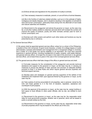 (vi) Enforce all laws and regulations for the prevention of cruelty to animals;

                (vii) Take necessary measures to eradicate, prevent, or cure all forms of animal diseases;

                (viii) Be in the frontline of veterinary related activities, such as is in the outbreak of highly-
                contagious and deadly diseases, and in situations resulting in the depletion of animals for
                work and human consumption, particularly those arising from the aftermath of man-made
                and natural calamities and disasters;

                (ix) Recommend to the sanggunian and advise the governor or mayor, as the case may
                be, on all other matters relative to veterinary services which will increase the number and
                improve the quality of livestock, poultry and other domestic animals used for work or
                human consumption; and

                (x) Exercise such other powers and perform such other duties and functions as may be
                prescribed by law or ordinance.

(t) The General Services Officer -

        (1) No person shall be appointed general services officer unless he is a citizen of the Philippines,
        a resident of the LGU concerned, of good moral character, a holder of a college degree on public
        administration, business administration and management from a recognized college or university,
        and a holder of a first grade civil service eligibility or its equivalent. He must have acquired
        experience in general services, including management of supply, property, solid waste disposal,
        and general services officer, of at least five (5) years in the case of the provincial or city general
        services officer, and at least three (3) years in the case of the municipal general services officer.

        (2) The general services officer shall take charge of the office on general services and shall:

                (i) Formulate measures for the consideration of the sanggunian and provide technical
                assistance and support to the governor or mayor, as the case may be, in carrying out
                measures to ensure the delivery of basic services and provision of adequate facilities
                pursuant to Rule V of these Rules and which require general services expertise and
                technical support services;

                (ii) Develop plans and strategies on general services supportive of the welfare of the
                inhabitants and implement them upon approval thereof by the governor or mayor, as the
                case may be;

                (iii) Take custody of and be accountable for all properties, real or personal, owned by the
                LGU and those granted to it in the form of donation, reparation, assistance and
                counterpart of joint projects;

                (iv) With the approval of the governor or mayor, as the case may be, assign building or
                land space to local officials or other public officials, who by law, are entitled to such
                space;

                (v) Recommend to the governor or mayor, as the case may be, the reasonable rental
                rates for local government properties, whether real or personal, which will be leased to
                public or private entities by the LGU;

                (vi) Recommend to the governor or mayor, as the case may be, reasonable rental rates
                of private properties which may be leased for the official use of the LGU;
 