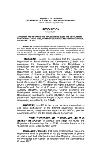Republic of the Philippines 
DEPARTMENT OF SOCIAL WELFARE AND DEVELOPMENT 
Batasan Pambansa, Quezon City 
RESOLUTION 
Series of 2004 
APPROVING AND ADOPTING THE IMPLEMENTING RULES AND REGULATIONS OF REPUBLIC ACT NO. 9257, OTHERWISE KNOWN AS THE “EXPANDED SENIOR CITIZENS ACT OF 2003” 
WHEREAS, the President signed into law on February 26, 2004 Republic Act No. 9257, known as An Act Granting Additional Benefits and Privileges to Senior Citizens Amending for the Purpose Republic Act No. 7432, Otherwise known as “An Act To Maximize The Contribution of Senior Citizens to Nation Building, Grant Benefits And Special Privileges And For Other Purposes” ; 
WHEREAS, Section 12 stipulates that the Secretary of Department of Social Welfare and Development (DSWD) shall promulgate the Implementing Rules and Regulations in consultation and coordination with the following agencies and offices: Secretary of Department of Health (DOH), Secretary, Department of Labor and Employment (DOLE), Secretary, Department of Education (DepEd), Secretary, Department of Transportation and Communications (DOTC), Secretary, Department of Justice (DOJ), Secretary, Department of Interior and Local Government (DILG), Secretary, Department of Finance (DOF), Commissioner, Commission on Higher Education (CHED), Director-General, Technical Education and Skills Development Authority (TESDA), Director-General, National Economic and Development Authority (NEDA), Chairman, Housing and Urban Development Coordinating Council (HUDCC), and five (5) Non- government Organizations or People’s Organizations for the senior citizens duly accredited by the DSWD; 
WHEREAS, this IRR is the product of several consultations and active participation of the different government agencies, business sector, non-government organizations (NGOs), people’s organizations (POs) and the senior citizens themselves; 
NOW, THEREFORE, BE IT RESOLVED, AS IT IS HEREBY RESOLVED, to approve and adopt the Rules and Regulations Implementing RA no. 9257, otherwise known as the “Expanded Senior Citizens Act of 2003”; 
RESOLVED FURTHER that these Implementing Rules and Regulations shall be published in two (2) newspapers of general circulation and filed with the Administrative Registrar, University of the Philippines Law Center as required under the Administrative Code of 1987. 
1 
 