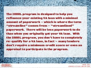 The IRRRL program is designed to help you
refinance your existing VA loan with a minimal
amount of paperwork – which is wh...