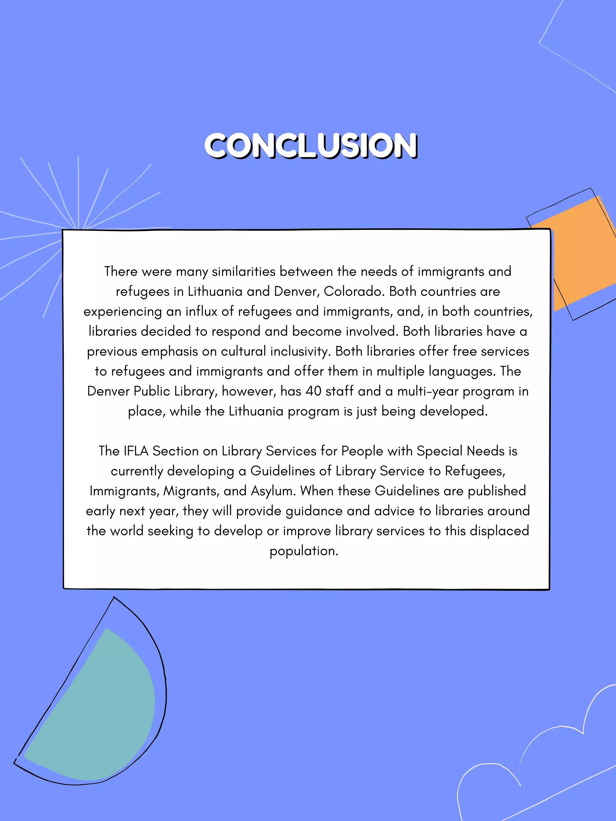 CONCLUSION
CONCLUSION
There were many similarities between the needs of immigrants and
refugees in Lithuania and Denver, Colorado. Both countries are
experiencing an influx of refugees and immigrants, and, in both countries,
libraries decided to respond and become involved. Both libraries have a
previous emphasis on cultural inclusivity. Both libraries offer free services
to refugees and immigrants and offer them in multiple languages. The
Denver Public Library, however, has 40 staff and a multi-year program in
place, while the Lithuania program is just being developed.


The IFLA Section on Library Services for People with Special Needs is
currently developing a Guidelines of Library Service to Refugees,
Immigrants, Migrants, and Asylum. When these Guidelines are published
early next year, they will provide guidance and advice to libraries around
the world seeking to develop or improve library services to this displaced
population.
 