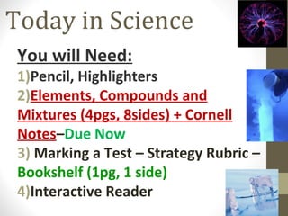Today in Science
You will Need:

1)Pencil, Highlighters
2)Elements, Compounds and
Mixtures (4pgs, 8sides) + Cornell
Notes–Due Now
3) Marking a Test – Strategy Rubric –
Bookshelf (1pg, 1 side)
4)Interactive Reader

 