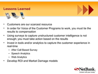 Lessons Learned
• Customers are our scarcest resource
• In order for Voice of the Customer Programs to work, you must tie the
results to compensation
• Using surveys to capture unstructured customer intelligence is not
enough; you must take action based on the results
• Invest in tools and/or analytics to capture the customer experience in
real-time
– After Call Based Survey
– Speech Analytics
– Web Analytics
• Develop ROI and Market Damage models
 