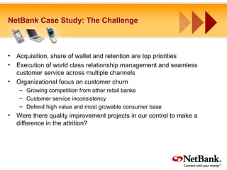 NetBank Case Study: The Challenge
• Acquisition, share of wallet and retention are top priorities
• Execution of world class relationship management and seamless
customer service across multiple channels
• Organizational focus on customer churn
– Growing competition from other retail banks
– Customer service inconsistency
– Defend high value and most growable consumer base
• Were there quality improvement projects in our control to make a
difference in the attrition?
 